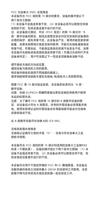 FCC与加拿大EMC合规信息本设备符合FCC规则第15部分的要求。设备的操作受以下两个条件之限制：(1)本设备不会造成有害干扰，(2)本设备必须可以耐受任何接收到的干扰，包括会造成意外运行的干扰。注：此设备经过测试，符合《FCC规定》的第15部分对&ldquo;B类&rdquo;数字设备的限定。制定此类限定旨在对住宅安装的设备提供合理的保护，避免有害干扰。此设备会产生、使用并能发射射频能量，如果未按照指示信息安装和使用，可能对无线电通信造成有害干扰。尽管如此，不能保证具体的安装不会发生干扰。如果本设备对无线电或电视接收造成有害干扰（可通过关闭和打开本设备来判定），用户可采取以下一项或多项措施来消除干扰：调节接收天线的方向或位置。增加设备与接收机之间的距离。将设备和接收机接到不同线路的插座上。请咨询经销商或经验丰富的无线电/电视技术人员获取帮助。根据FCC第15部分验证条款，本设备获批准列为&ldquo;B类&rdquo;数字设备。注意：未经KLIPSCH明确同意做出更改或修改将使用户使用本品的权限失效。注意：为了遵守FCC规则第15部分的B类数字设备的限定，本设备设计符合B类限定。所有的外围设备必须屏蔽并接地。使用未获得认证的外围设备或非屏蔽线缆可能会对无线电或接收造成干扰。此B类数字设备符合加拿大的ICE-003。无线发射器合规信息无线电认证编号之前的术语&ldquo;IC&rdquo;：仅表示符合加拿大工业部技术规格。本设备符合FCC规则的第15部分和适用的加拿大工业部RSS标准（不需执照）。设备的操作受以下两个条件之限制：(1)本设备不会造成有害干扰，(2)本设备必须可以耐受任何干扰，包括会造成设备意外运行的干扰。本设备符合用于不受控环境的FCC和IC曝辐限值。本设备应在散热器和身体之间保持最小20CM的安装和工作距离。本发射器不得与任何其他天线或发射器一起安放或工作。