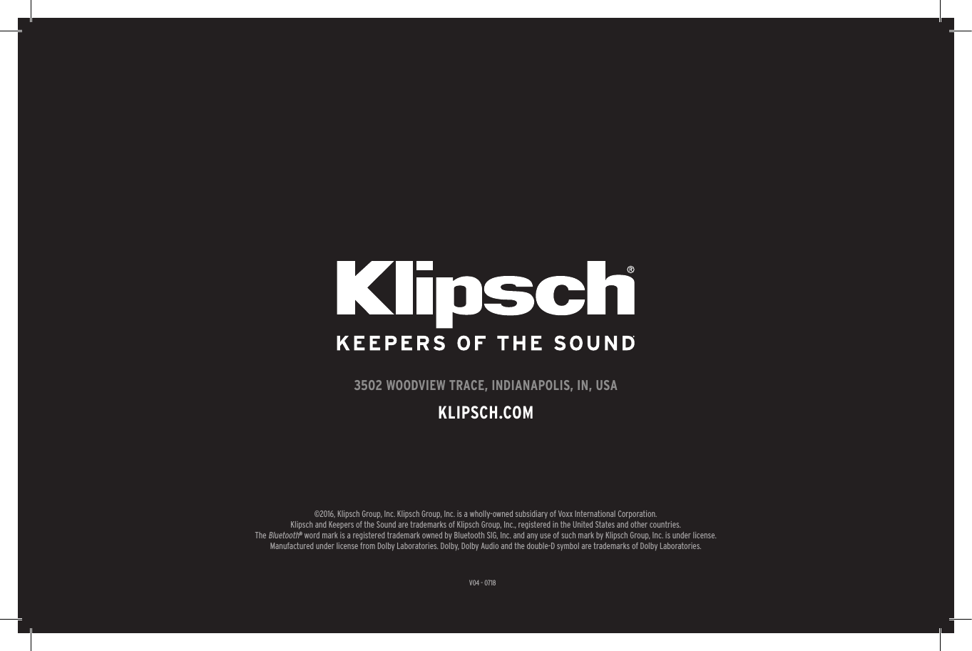 27V04 - 07183502 WOODVIEW TRACE, INDIANAPOLIS, IN, USAKLIPSCH.COM&copy;2016, Klipsch Group, Inc. Klipsch Group, Inc. is a wholly-owned subsidiary of Voxx International Corporation.Klipsch and Keepers of the Sound are trademarks of Klipsch Group, Inc., registered in the United States and other countries.The Bluetooth&reg; word mark is a registered trademark owned by Bluetooth SIG, Inc. and any use of such mark by Klipsch Group, Inc. is under license.  Manufactured under license from Dolby Laboratories. Dolby, Dolby Audio and the double-D symbol are trademarks of Dolby Laboratories.