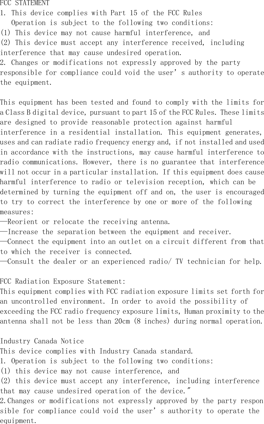  FCC STATEMENT    1. This device complies with Part 15 of the FCC Rules Operation is subject to the following two conditions:    (1) This device may not cause harmful interference, and    (2) This device must accept any interference received, including interference that may cause undesired operation.    2. Changes or modifications not expressly approved by the party responsible for compliance could void the user&rsquo;s authority to operate the equipment.        This equipment has been tested and found to comply with the limits for a Class B digital device, pursuant to part 15 of the FCC Rules. These limits are designed to provide reasonable protection against harmful interference in a residential installation. This equipment generates, uses and can radiate radio frequency energy and, if not installed and used in accordance with the instructions, may cause harmful interference to radio communications. However, there is no guarantee that interference will not occur in a particular installation. If this equipment does cause harmful interference to radio or television reception, which can be determined by turning the equipment off and on, the user is encouraged to try to correct the interference by one or more of the following measures:    &mdash;Reorient or relocate the receiving antenna.    &mdash;Increase the separation between the equipment and receiver.     &mdash;Connect the equipment into an outlet on a circuit different from that to which the receiver is connected.     &mdash;Consult the dealer or an experienced radio/ TV technician for help.    FCC Radiation Exposure Statement:  This equipment complies with FCC radiation exposure limits set forth for an uncontrolled environment. In order to avoid the possibility of exceeding the FCC radio frequency exposure limits, Human proximity to the antenna shall not be less than 20cm (8 inches) during normal operation.  Industry Canada Notice This device complies with Industry Canada standard. 1. Operation is subject to the following two conditions: (1) this device may not cause interference, and   (2) this device must accept any interference, including interference that may cause undesired operation of the device." 2.Changes or modifications not expressly approved by the party responsible for compliance could void the user&rsquo;s authority to operate the equipment. 
