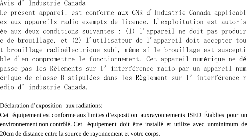  Avis d&rsquo;Industrie Canada Le pr&eacute;sent appareil est conforme aux CNR d'Industrie Canada applicables aux appareils radio exempts de licence. L'exploitation est autoris&eacute;e aux deux conditions suivantes : (1) l'appareil ne doit pas produire de brouillage, et (2) l'utilisateur de l'appareil doit accepter tout brouillage radio&eacute;lectrique subi, m&ecirc;me si le brouillage est susceptible d'en compromettre le fonctionnement. Cet appareil num&eacute;rique ne d&eacute;passe pas les R&egrave;lements sur l&rsquo;interf&eacute;rence radio par un appareil num&eacute;rique de classe B stipul&eacute;es dans les R&egrave;glement sur l&rsquo;interf&eacute;rence redio d&rsquo;industrie Canada.  D&eacute;claration d&rsquo;exposition   aux radiations: Cet  &eacute;quipement est conforme aux limites d&rsquo;exposition   aux rayonnements ISED  &Eacute;tablies  pour  un environnement non contr&ocirc;l&eacute;. Cet  &eacute;quipement  doit  &ecirc;tre install&eacute; et utilize avec unminimum de 20cm de distance entre la source de rayonnement et votre corps. 