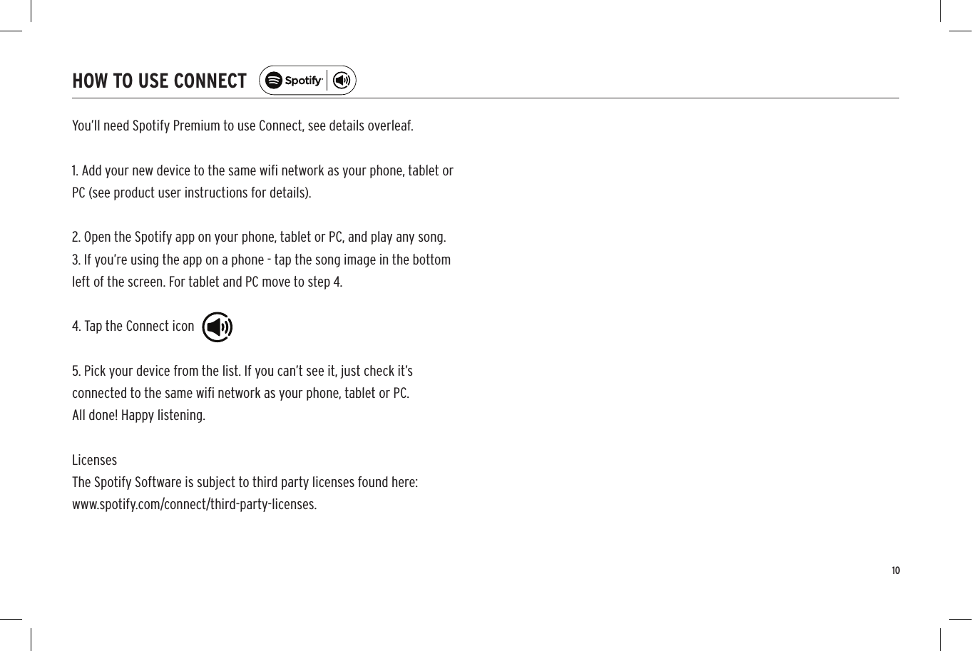 10You&rsquo;ll need Spotify Premium to use Connect, see details overleaf.1. Add your new device to the same wiﬁ network as your phone, tablet orPC (see product user instructions for details).2. Open the Spotify app on your phone, tablet or PC, and play any song.3. If you&rsquo;re using the app on a phone - tap the song image in the bottomleft of the screen. For tablet and PC move to step 4.4. Tap the Connect icon5. Pick your device from the list. If you can&rsquo;t see it, just check it&rsquo;sconnected to the same wiﬁ network as your phone, tablet or PC.All done! Happy listening.LicensesThe Spotify Software is subject to third party licenses found here:www.spotify.com/connect/third-party-licenses.HOW TO USE CONNECT