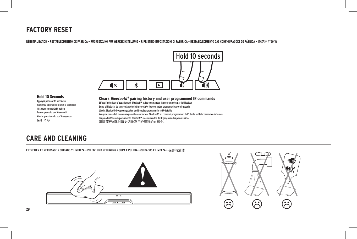 29CARE AND CLEANINGFACTORY RESET  ENTRETIEN ET NETTOYAGE &bull; CUIDADO Y LIMPIEZA &bull; PFLEGE UND REINIGUNG &bull; CURA E PULIZIA &bull; CUIDADOS E LIMPEZA &bull; 保养与清洁R&Eacute;INITIALISATION &bull; RESTABLECIMIENTO DE F&Aacute;BRICA &bull; R&Uuml;CKSETZUNG AUF WERKSEINSTELLUNG &bull; RIPRISTINO IMPOSTAZIONI DI FABBRICA &bull; RESTABELECIMENTO DAS CONFIGURA&Ccedil;&Otilde;ES DE F&Aacute;BRICA &bull; 恢复出厂设置Hold 10 secondsHold 10 SecondsAppuyer pendant 10 secondesMantenga oprimido durante 10 segundos10 Sekunden gedr&uuml;ckt haltenTenere premuto per 10 secondiManter pressionado por 10 segundos保持 10 秒Clears Bluetooth &reg; pairing history and user programmed IR commandsEfface l&rsquo;historique d&rsquo;appariement Bluetooth&reg; et les commandes IR programm&eacute;es par l&rsquo;utilisateurBorra el historial de sincronizaci&oacute;n de Bluetooth&reg; y los comandos programados por el usuarioL&ouml;scht Bluetooth&reg;-Kupplungsdaten und benutzerprogrammierte IR-BefehleVengono cancellati la cronologia delle associazioni Bluetooth&reg; e i comandi programmati dall&rsquo;utente sul telecomando a infrarossiLimpa o hist&oacute;rico de pareamento Bluetooth&reg; e os comandos de IR programados pelo usu&aacute;rio清除蓝牙&reg; 配对历史记录及用户编程的 IR 指令。