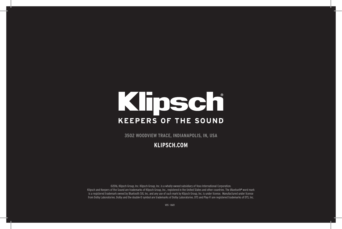 31V05 - 06013502 WOODVIEW TRACE, INDIANAPOLIS, IN, USAKLIPSCH.COM&copy;2016, Klipsch Group, Inc. Klipsch Group, Inc. is a wholly-owned subsidiary of Voxx International Corporation.Klipsch and Keepers of the Sound are trademarks of Klipsch Group, Inc., registered in the United States and other countries. The Bluetooth&reg; word mark is a registered trademark owned by Bluetooth SIG, Inc. and any use of such mark by Klipsch Group, Inc. is under license.  Manufactured under license from Dolby Laboratories. Dolby and the double-D symbol are trademarks of Dolby Laboratories. DTS and Play-Fi are registered trademarks of DTS, Inc.