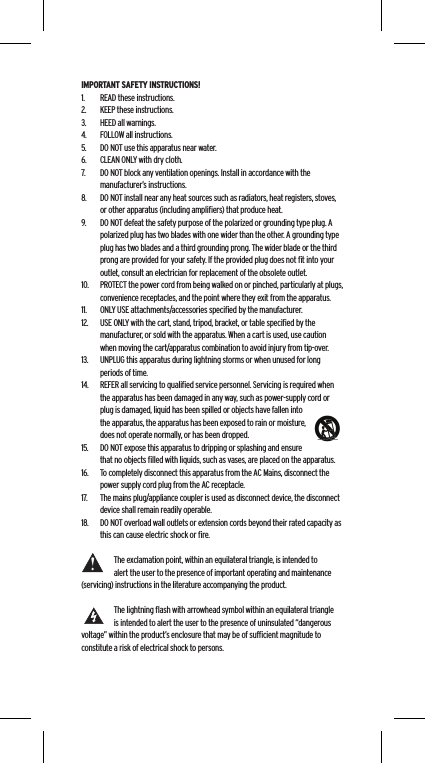 IMPORTANT SAFETY INSTRUCTIONS!1.  READ these instructions.2.  KEEP these instructions.3.  HEED all warnings.4.  FOLLOW all instructions.5.  DO NOT use this apparatus near water.6.  CLEAN ONLY with dry cloth.7.  DO NOT block any ventilation openings. Install in accordance with the manufacturer&rsquo;s instructions.8.  DO NOT install near any heat sources such as radiators, heat registers, stoves, or other apparatus (including ampliﬁers) that produce heat.9.  DO NOT defeat the safety purpose of the polarized or grounding type plug. A polarized plug has two blades with one wider than the other. A grounding type plug has two blades and a third grounding prong. The wider blade or the third prong are provided for your safety. If the provided plug does not ﬁt into your outlet, consult an electrician for replacement of the obsolete outlet.10.  PROTECT the power cord from being walked on or pinched, particularly at plugs, convenience receptacles, and the point where they exit from the apparatus.11.  ONLY USE attachments/accessories speciﬁed by the manufacturer.12.  USE ONLY with the cart, stand, tripod, bracket, or table speciﬁed by the manufacturer, or sold with the apparatus. When a cart is used, use caution when moving the cart/apparatus combination to avoid injury from tip-over.13.  UNPLUG this apparatus during lightning storms or when unused for long periods of time.14.  REFER all servicing to qualiﬁed service personnel. Servicing is required when the apparatus has been damaged in any way, such as power-supply cord or plug is damaged, liquid has been spilled or objects have fallen into the apparatus, the apparatus has been exposed to rain or moisture, does not operate normally, or has been dropped.15.  DO NOT expose this apparatus to dripping or splashing and ensure that no objects ﬁlled with liquids, such as vases, are placed on the apparatus.16.  To completely disconnect this apparatus from the AC Mains, disconnect the power supply cord plug from the AC receptacle.17.  The mains plug/appliance coupler is used as disconnect device, the disconnect device shall remain readily operable.18.  DO NOT overload wall outlets or extension cords beyond their rated capacity as this can cause electric shock or ﬁre. The exclamation point, within an equilateral triangle, is intended to alert the user to the presence of important operating and maintenance (servicing) instructions in the literature accompanying the product.The lightning ﬂash with arrowhead symbol within an equilateral triangle is intended to alert the user to the presence of uninsulated &ldquo;dangerous voltage&rdquo; within the product&rsquo;s enclosure that may be of sufﬁcient magnitude to constitute a risk of electrical shock to persons.Language