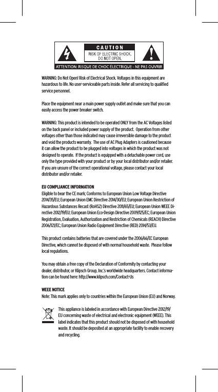 WARNING: Do Not Open! Risk of Electrical Shock. Voltages in this equipment are hazardous to life. No user-serviceable parts inside. Refer all servicing to qualiﬁed service personnel.  Place the equipment near a main power supply outlet and make sure that you can easily access the power breaker switch. WARNING: This product is intended to be operated ONLY from the AC Voltages listed on the back panel or included power supply of the product.  Operation from other voltages other than those indicated may cause irreversible damage to the product and void the products warranty.  The use of AC Plug Adapters is cautioned because it can allow the product to be plugged into voltages in which the product was not designed to operate.  If the product is equipped with a detachable power cord, use only the type provided with your product or by your local distributor and/or retailer.  If you are unsure of the correct operational voltage, please contact your local distributor and/or retailer.EU COMPLIANCE INFORMATIONEligible to bear the CE mark; Conforms to European Union Low Voltage Directive 2014/35/EU; European Union EMC Directive 2014/30/EU; European Union Restriction of Hazardous Substances Recast (RoHS2) Directive 2011/65/EU; European Union WEEE Di-rective 2012/19/EU; European Union Eco-Design Directive 2009/125/EC; European Union Registration, Evaluation, Authorization and Restriction of Chemicals (REACH) Directive 2006/121/EC; European Union Radio Equipment Directive (RED) 2014/53/EU.This product contains batteries that are covered under the 2006/66/EC European Directive, which cannot be disposed of with normal household waste.  Please follow local regulations. You may obtain a free copy of the Declaration of Conformity by contacting your dealer, distributor, or Klipsch Group, Inc.&rsquo;s worldwide headquarters. Contact informa-tion can be found here: http://www.klipsch.com/Contact-UsWEEE NOTICENote: This mark applies only to countries within the European Union (EU) and Norway.This appliance is labeled in accordance with European Directive 2012/19/EU concerning waste of electrical and electronic equipment (WEEE). This label indicates that this product should not be disposed of with household waste. It should be deposited at an appropriate facility to enable recovery and recycling.