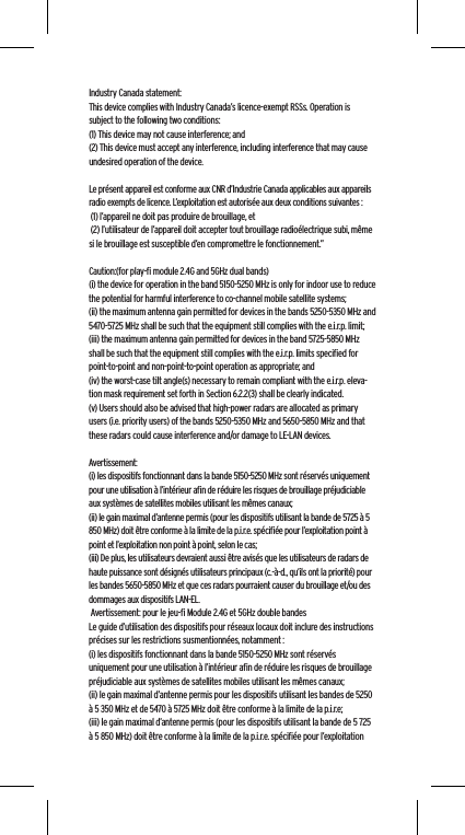 Industry Canada statement:This device complies with Industry Canada&rsquo;s licence-exempt RSSs. Operation is subject to the following two conditions:  (1) This device may not cause interference; and  (2) This device must accept any interference, including interference that may cause undesired operation of the device. Le pr&eacute;sent appareil est conforme aux CNR d&rsquo;Industrie Canada applicables aux appareils radio exempts de licence. L&rsquo;exploitation est autoris&eacute;e aux deux conditions suivantes : (1) l&rsquo;appareil ne doit pas produire de brouillage, et (2) l&rsquo;utilisateur de l&rsquo;appareil doit accepter tout brouillage radio&eacute;lectrique subi, m&ecirc;me si le brouillage est susceptible d&rsquo;en compromettre le fonctionnement.&rdquo;Caution:(for play-ﬁ module 2.4G and 5GHz dual bands)(i) the device for operation in the band 5150-5250 MHz is only for indoor use to reduce the potential for harmful interference to co-channel mobile satellite systems;(ii) the maximum antenna gain permitted for devices in the bands 5250-5350 MHz and 5470-5725 MHz shall be such that the equipment still complies with the e.i.r.p. limit;(iii) the maximum antenna gain permitted for devices in the band 5725-5850 MHz shall be such that the equipment still complies with the e.i.r.p. limits speciﬁed for point-to-point and non-point-to-point operation as appropriate; and(iv) the worst-case tilt angle(s) necessary to remain compliant with the e.i.r.p. eleva-tion mask requirement set forth in Section 6.2.2(3) shall be clearly indicated.(v) Users should also be advised that high-power radars are allocated as primary users (i.e. priority users) of the bands 5250-5350 MHz and 5650-5850 MHz and that these radars could cause interference and/or damage to LE-LAN devices. Avertissement:(i) les dispositifs fonctionnant dans la bande 5150-5250 MHz sont r&eacute;serv&eacute;s uniquement pour une utilisation &agrave; l&rsquo;int&eacute;rieur aﬁn de r&eacute;duire les risques de brouillage pr&eacute;judiciable aux syst&egrave;mes de satellites mobiles utilisant les m&ecirc;mes canaux;(ii) le gain maximal d&rsquo;antenne permis (pour les dispositifs utilisant la bande de 5725 &agrave; 5 850 MHz) doit &ecirc;tre conforme &agrave; la limite de la p.i.r.e. sp&eacute;ciﬁ&eacute;e pour l&rsquo;exploitation point &agrave; point et l&rsquo;exploitation non point &agrave; point, selon le cas;(iii) De plus, les utilisateurs devraient aussi &ecirc;tre avis&eacute;s que les utilisateurs de radars de haute puissance sont d&eacute;sign&eacute;s utilisateurs principaux (c.-&agrave;-d., qu&rsquo;ils ont la priorit&eacute;) pour les bandes 5650-5850 MHz et que ces radars pourraient causer du brouillage et/ou des dommages aux dispositifs LAN-EL. Avertissement: pour le jeu-ﬁ Module 2.4G et 5GHz double bandesLe guide d&rsquo;utilisation des dispositifs pour r&eacute;seaux locaux doit inclure des instructions pr&eacute;cises sur les restrictions susmentionn&eacute;es, notamment :(i) les dispositifs fonctionnant dans la bande 5150-5250 MHz sont r&eacute;serv&eacute;s uniquement pour une utilisation &agrave; l&rsquo;int&eacute;rieur aﬁn de r&eacute;duire les risques de brouillage pr&eacute;judiciable aux syst&egrave;mes de satellites mobiles utilisant les m&ecirc;mes canaux;(ii) le gain maximal d&rsquo;antenne permis pour les dispositifs utilisant les bandes de 5250 &agrave; 5 350 MHz et de 5470 &agrave; 5725 MHz doit &ecirc;tre conforme &agrave; la limite de la p.i.r.e;(iii) le gain maximal d&rsquo;antenne permis (pour les dispositifs utilisant la bande de 5 725 &agrave; 5 850 MHz) doit &ecirc;tre conforme &agrave; la limite de la p.i.r.e. sp&eacute;ciﬁ&eacute;e pour l&rsquo;exploitation 