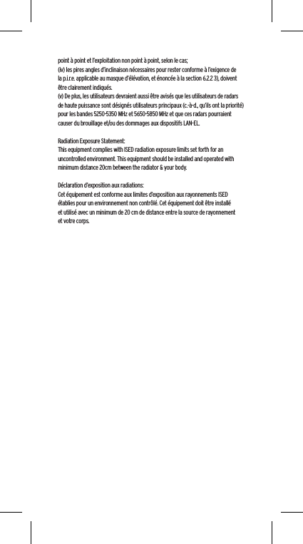 point &agrave; point et l&rsquo;exploitation non point &agrave; point, selon le cas;(iv) les pires angles d&rsquo;inclinaison n&eacute;cessaires pour rester conforme &agrave; l&rsquo;exigence de la p.i.r.e. applicable au masque d&rsquo;&eacute;l&eacute;vation, et &eacute;nonc&eacute;e &agrave; la section 6.2.2 3), doivent &ecirc;tre clairement indiqu&eacute;s.(v) De plus, les utilisateurs devraient aussi &ecirc;tre avis&eacute;s que les utilisateurs de radars de haute puissance sont d&eacute;sign&eacute;s utilisateurs principaux (c.-&agrave;-d., qu&rsquo;ils ont la priorit&eacute;) pour les bandes 5250-5350 MHz et 5650-5850 MHz et que ces radars pourraient causer du brouillage et/ou des dommages aux dispositifs LAN-EL. Radiation Exposure Statement:This equipment complies with ISED radiation exposure limits set forth for an uncontrolled environment. This equipment should be installed and operated with minimum distance 20cm between the radiator &amp; your body. D&eacute;claration d&rsquo;exposition aux radiations:Cet &eacute;quipement est conforme aux limites d&rsquo;exposition aux rayonnements ISED &eacute;tablies pour un environnement non contr&ocirc;l&eacute;. Cet &eacute;quipement doit &ecirc;tre install&eacute; et utilis&eacute; avec un minimum de 20 cm de distance entre la source de rayonnement et votre corps.