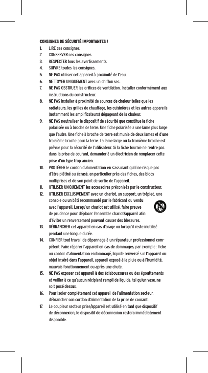 CONSIGNES DE S&Eacute;CURIT&Eacute; IMPORTANTES !1.  LIRE ces consignes.2.  CONSERVER ces consignes.3.  RESPECTER tous les avertissements.4.  SUIVRE toutes les consignes.5.  NE PAS utiliser cet appareil &agrave; proximit&eacute; de l&rsquo;eau.6.  NETTOYER UNIQUEMENT avec un chiffon sec.7.  NE PAS OBSTRUER les oriﬁces de ventilation. Installer conform&eacute;ment aux instructions du constructeur.8.  NE PAS installer &agrave; proximit&eacute; de sources de chaleur telles que les radiateurs, les grilles de chauffage, les cuisini&egrave;res et les autres appareils (notamment les ampliﬁcateurs) d&eacute;gageant de la chaleur.9.  NE PAS neutraliser le dispositif de s&eacute;curit&eacute; que constitue la ﬁche polaris&eacute;e ou &agrave; broche de terre. Une ﬁche polaris&eacute;e a une lame plus large que l&rsquo;autre. Une ﬁche &agrave; broche de terre est munie de deux lames et d&rsquo;une troisi&egrave;me broche pour la terre. La lame large ou la troisi&egrave;me broche est pr&eacute;vue pour la s&eacute;curit&eacute; de l&rsquo;utilisateur. Si la ﬁche fournie ne rentre pas dans la prise de courant, demander &agrave; un &eacute;lectricien de remplacer cette prise d&rsquo;un type trop ancien.10.  PROT&Eacute;GER le cordon d&rsquo;alimentation en s&rsquo;assurant qu&rsquo;il ne risque pas d&rsquo;&ecirc;tre pi&eacute;tin&eacute; ou &eacute;cras&eacute;, en particulier pr&egrave;s des ﬁches, des blocs multiprises et de son point de sortie de l&rsquo;appareil.11.  UTILISER UNIQUEMENT les accessoires pr&eacute;conis&eacute;s par le constructeur.12.  UTILISER EXCLUSIVEMENT avec un chariot, un support, un tr&eacute;pied, une console ou un b&acirc;ti recommand&eacute; par le fabricant ou vendu avec l&rsquo;appareil. Lorsqu&rsquo;un chariot est utilis&eacute;, faire preuve de prudence pour d&eacute;placer l&rsquo;ensemble chariot/appareil aﬁn d&rsquo;&eacute;viter un renversement pouvant causer des blessures.13.  D&Eacute;BRANCHER cet appareil en cas d&rsquo;orage ou lorsqu&rsquo;il reste inutilis&eacute; pendant une longue dur&eacute;e.14.  CONFIER tout travail de d&eacute;pannage &agrave; un r&eacute;parateur professionnel com-p&eacute;tent. Faire r&eacute;parer l&rsquo;appareil en cas de dommages, par exemple : ﬁche ou cordon d&rsquo;alimentation endommag&eacute;, liquide renvers&eacute; sur l&rsquo;appareil ou objet ins&eacute;r&eacute; dans l&rsquo;appareil, appareil expos&eacute; &agrave; la pluie ou &agrave; l&rsquo;humidit&eacute;, mauvais fonctionnement ou apr&egrave;s une chute.15.  NE PAS exposer cet appareil &agrave; des &eacute;claboussures ou des &eacute;gouttements et veiller &agrave; ce qu&rsquo;aucun r&eacute;cipient rempli de liquide, tel qu&rsquo;un vase, ne soit pos&eacute; dessus.16.  Pour isoler compl&egrave;tement cet appareil de l&rsquo;alimentation secteur, d&eacute;brancher son cordon d&rsquo;alimentation de la prise de courant.17.  Le coupleur secteur prise/appareil est utilis&eacute; en tant que dispositif de d&eacute;connexion, le dispositif de d&eacute;connexion restera imm&eacute;diatement disponible.