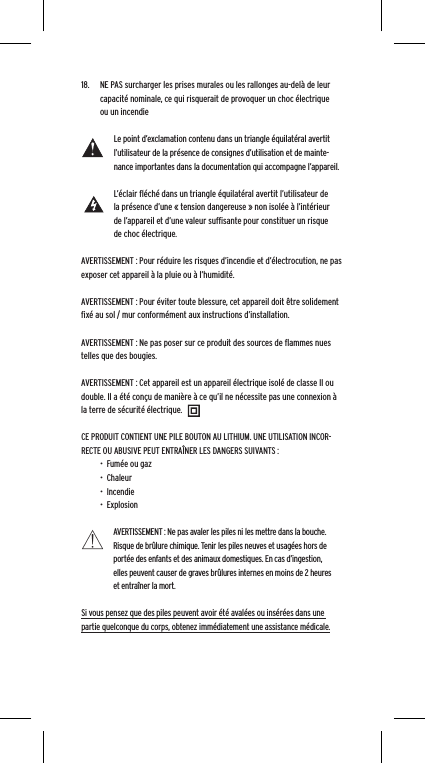 18.  NE PAS surcharger les prises murales ou les rallonges au-del&agrave; de leur capacit&eacute; nominale, ce qui risquerait de provoquer un choc &eacute;lectrique ou un incendie Le point d&rsquo;exclamation contenu dans un triangle &eacute;quilat&eacute;ral avertit l&rsquo;utilisateur de la pr&eacute;sence de consignes d&rsquo;utilisation et de mainte-nance importantes dans la documentation qui accompagne l&rsquo;appareil.L&rsquo;&eacute;clair ﬂ&eacute;ch&eacute; dans un triangle &eacute;quilat&eacute;ral avertit l&rsquo;utilisateur de la pr&eacute;sence d&rsquo;une &laquo; tension dangereuse &raquo; non isol&eacute;e &agrave; l&rsquo;int&eacute;rieur de l&rsquo;appareil et d&rsquo;une valeur sufﬁsante pour constituer un risque de choc &eacute;lectrique.AVERTISSEMENT : Pour r&eacute;duire les risques d&rsquo;incendie et d&rsquo;&eacute;lectrocution, ne pas exposer cet appareil &agrave; la pluie ou &agrave; l&rsquo;humidit&eacute;.AVERTISSEMENT : Pour &eacute;viter toute blessure, cet appareil doit &ecirc;tre solidement ﬁx&eacute; au sol / mur conform&eacute;ment aux instructions d&rsquo;installation.AVERTISSEMENT : Ne pas poser sur ce produit des sources de ﬂammes nues telles que des bougies.AVERTISSEMENT : Cet appareil est un appareil &eacute;lectrique isol&eacute; de classe II ou double. Il a &eacute;t&eacute; con&ccedil;u de mani&egrave;re &agrave; ce qu&rsquo;il ne n&eacute;cessite pas une connexion &agrave; la terre de s&eacute;curit&eacute; &eacute;lectrique.CE PRODUIT CONTIENT UNE PILE BOUTON AU LITHIUM. UNE UTILISATION INCOR-RECTE OU ABUSIVE PEUT ENTRA&Icirc;NER LES DANGERS SUIVANTS :&bull;  Fum&eacute;e ou gaz&bull;  Chaleur&bull;  Incendie&bull;  ExplosionAVERTISSEMENT : Ne pas avaler les piles ni les mettre dans la bouche. Risque de br&ucirc;lure chimique. Tenir les piles neuves et usag&eacute;es hors de port&eacute;e des enfants et des animaux domestiques. En cas d&rsquo;ingestion, elles peuvent causer de graves br&ucirc;lures internes en moins de 2 heures et entra&icirc;ner la mort.Si vous pensez que des piles peuvent avoir &eacute;t&eacute; aval&eacute;es ou ins&eacute;r&eacute;es dans une partie quelconque du corps, obtenez imm&eacute;diatement une assistance m&eacute;dicale.
