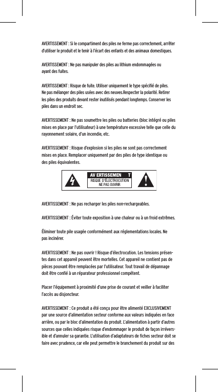 AVERTISSEMENT : Si le compartiment des piles ne ferme pas correctement, arr&ecirc;ter d&rsquo;utiliser le produit et le tenir &agrave; l&rsquo;&eacute;cart des enfants et des animaux domestiques.AVERTISSEMENT : Ne pas manipuler des piles au lithium endommag&eacute;es ou ayant des fuites. AVERTISSEMENT : Risque de fuite. Utiliser uniquement le type sp&eacute;ciﬁ&eacute; de piles. Ne pas m&eacute;langer des piles us&eacute;es avec des neuves.Respecter la polarit&eacute;. Retirer les piles des produits devant rester inutilis&eacute;s pendant longtemps. Conserver les piles dans un endroit sec. AVERTISSEMENT : Ne pas soumettre les piles ou batteries (bloc int&eacute;gr&eacute; ou piles mises en place par l&rsquo;utilisateur) &agrave; une temp&eacute;rature excessive telle que celle du rayonnement solaire, d&rsquo;un incendie, etc.AVERTISSEMENT : Risque d&rsquo;explosion si les piles ne sont pas correctement mises en place. Remplacer uniquement par des piles de type identique ou des piles &eacute;quivalentes. AVERTISSEMENT : Ne pas recharger les piles non-rechargeables. AVERTISSEMENT : &Eacute;viter toute exposition &agrave; une chaleur ou &agrave; un froid extr&ecirc;mes.&Eacute;liminer toute pile usag&eacute;e conform&eacute;ment aux r&eacute;glementations locales. Ne pas incin&eacute;rer. AVERTISSEMENT : Ne pas ouvrir ! Risque d&rsquo;&eacute;lectrocution. Les tensions pr&eacute;sen-tes dans cet appareil peuvent &ecirc;tre mortelles. Cet appareil ne contient pas de pi&egrave;ces pouvant &ecirc;tre remplac&eacute;es par l&rsquo;utilisateur. Tout travail de d&eacute;pannage doit &ecirc;tre conﬁ&eacute; &agrave; un r&eacute;parateur professionnel comp&eacute;tent. Placer l&rsquo;&eacute;quipement &agrave; proximit&eacute; d&rsquo;une prise de courant et veiller &agrave; faciliter l&rsquo;acc&egrave;s au disjoncteur.AVERTISSEMENT : Ce produit a &eacute;t&eacute; con&ccedil;u pour &ecirc;tre aliment&eacute; EXCLUSIVEMENT par une source d&rsquo;alimentation secteur conforme aux valeurs indiqu&eacute;es en face arri&egrave;re, ou par le bloc d&rsquo;alimentation du produit. L&rsquo;alimentation &agrave; partir d&rsquo;autres sources que celles indiqu&eacute;es risque d&rsquo;endommager le produit de fa&ccedil;on irr&eacute;vers-ible et d&rsquo;annuler sa garantie. L&rsquo;utilisation d&rsquo;adaptateurs de ﬁches secteur doit se faire avec prudence, car elle peut permettre le branchement du produit sur des  AV ERTISSEMEN TRISQUE  D&rsquo;&Eacute;LECTROCUTIONNE PAS OU VRIR