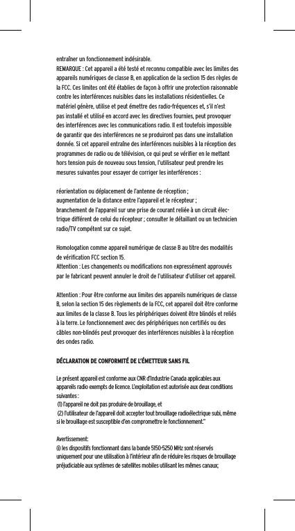 entra&icirc;ner un fonctionnement ind&eacute;sirable.REMARQUE : Cet appareil a &eacute;t&eacute; test&eacute; et reconnu compatible avec les limites des appareils num&eacute;riques de classe B, en application de la section 15 des r&egrave;gles de la FCC. Ces limites ont &eacute;t&eacute; &eacute;tablies de fa&ccedil;on &agrave; offrir une protection raisonnable contre les interf&eacute;rences nuisibles dans les installations r&eacute;sidentielles. Ce mat&eacute;riel g&eacute;n&egrave;re, utilise et peut &eacute;mettre des radio-fr&eacute;quences et, s&rsquo;il n&rsquo;est pas install&eacute; et utilis&eacute; en accord avec les directives fournies, peut provoquer des interf&eacute;rences avec les communications radio. Il est toutefois impossible de garantir que des interf&eacute;rences ne se produiront pas dans une installation donn&eacute;e. Si cet appareil entra&icirc;ne des interf&eacute;rences nuisibles &agrave; la r&eacute;ception des programmes de radio ou de t&eacute;l&eacute;vision, ce qui peut se v&eacute;riﬁer en le mettant hors tension puis de nouveau sous tension, l&rsquo;utilisateur peut prendre les mesures suivantes pour essayer de corriger les interf&eacute;rences :r&eacute;orientation ou d&eacute;placement de l&rsquo;antenne de r&eacute;ception ;augmentation de la distance entre l&rsquo;appareil et le r&eacute;cepteur ;branchement de l&rsquo;appareil sur une prise de courant reli&eacute;e &agrave; un circuit &eacute;lec-trique diff&eacute;rent de celui du r&eacute;cepteur ; consulter le d&eacute;taillant ou un technicien radio/TV comp&eacute;tent sur ce sujet.Homologation comme appareil num&eacute;rique de classe B au titre des modalit&eacute;s de v&eacute;riﬁcation FCC section 15.Attention : Les changements ou modiﬁcations non express&eacute;ment approuv&eacute;s par le fabricant peuvent annuler le droit de l&rsquo;utilisateur d&rsquo;utiliser cet appareil.Attention : Pour &ecirc;tre conforme aux limites des appareils num&eacute;riques de classe B, selon la section 15 des r&egrave;glements de la FCC, cet appareil doit &ecirc;tre conforme aux limites de la classe B. Tous les p&eacute;riph&eacute;riques doivent &ecirc;tre blind&eacute;s et reli&eacute;s &agrave; la terre. Le fonctionnement avec des p&eacute;riph&eacute;riques non certiﬁ&eacute;s ou des c&acirc;bles non-blind&eacute;s peut provoquer des interf&eacute;rences nuisibles &agrave; la r&eacute;ception des ondes radio. D&Eacute;CLARATION DE CONFORMIT&Eacute; DE L&rsquo;&Eacute;METTEUR SANS FILLe pr&eacute;sent appareil est conforme aux CNR d&rsquo;Industrie Canada applicables aux appareils radio exempts de licence. L&rsquo;exploitation est autoris&eacute;e aux deux conditions suivantes : (1) l&rsquo;appareil ne doit pas produire de brouillage, et (2) l&rsquo;utilisateur de l&rsquo;appareil doit accepter tout brouillage radio&eacute;lectrique subi, m&ecirc;me si le brouillage est susceptible d&rsquo;en compromettre le fonctionnement.&rdquo; Avertissement:(i) les dispositifs fonctionnant dans la bande 5150-5250 MHz sont r&eacute;serv&eacute;s uniquement pour une utilisation &agrave; l&rsquo;int&eacute;rieur aﬁn de r&eacute;duire les risques de brouillage pr&eacute;judiciable aux syst&egrave;mes de satellites mobiles utilisant les m&ecirc;mes canaux;