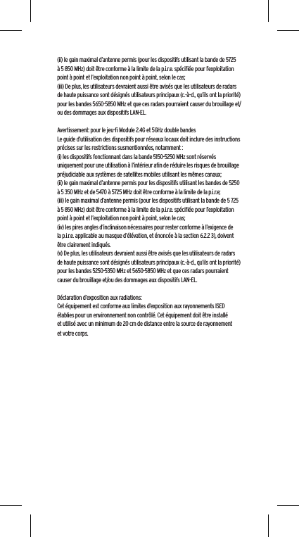 (ii) le gain maximal d&rsquo;antenne permis (pour les dispositifs utilisant la bande de 5725 &agrave; 5 850 MHz) doit &ecirc;tre conforme &agrave; la limite de la p.i.r.e. sp&eacute;ciﬁ&eacute;e pour l&rsquo;exploitation point &agrave; point et l&rsquo;exploitation non point &agrave; point, selon le cas;(iii) De plus, les utilisateurs devraient aussi &ecirc;tre avis&eacute;s que les utilisateurs de radars de haute puissance sont d&eacute;sign&eacute;s utilisateurs principaux (c.-&agrave;-d., qu&rsquo;ils ont la priorit&eacute;) pour les bandes 5650-5850 MHz et que ces radars pourraient causer du brouillage et/ou des dommages aux dispositifs LAN-EL.Avertissement: pour le jeu-ﬁ Module 2.4G et 5GHz double bandesLe guide d&rsquo;utilisation des dispositifs pour r&eacute;seaux locaux doit inclure des instructions pr&eacute;cises sur les restrictions susmentionn&eacute;es, notamment :(i) les dispositifs fonctionnant dans la bande 5150-5250 MHz sont r&eacute;serv&eacute;s uniquement pour une utilisation &agrave; l&rsquo;int&eacute;rieur aﬁn de r&eacute;duire les risques de brouillage pr&eacute;judiciable aux syst&egrave;mes de satellites mobiles utilisant les m&ecirc;mes canaux;(ii) le gain maximal d&rsquo;antenne permis pour les dispositifs utilisant les bandes de 5250 &agrave; 5 350 MHz et de 5470 &agrave; 5725 MHz doit &ecirc;tre conforme &agrave; la limite de la p.i.r.e;(iii) le gain maximal d&rsquo;antenne permis (pour les dispositifs utilisant la bande de 5 725 &agrave; 5 850 MHz) doit &ecirc;tre conforme &agrave; la limite de la p.i.r.e. sp&eacute;ciﬁ&eacute;e pour l&rsquo;exploitation point &agrave; point et l&rsquo;exploitation non point &agrave; point, selon le cas;(iv) les pires angles d&rsquo;inclinaison n&eacute;cessaires pour rester conforme &agrave; l&rsquo;exigence de la p.i.r.e. applicable au masque d&rsquo;&eacute;l&eacute;vation, et &eacute;nonc&eacute;e &agrave; la section 6.2.2 3), doivent &ecirc;tre clairement indiqu&eacute;s.(v) De plus, les utilisateurs devraient aussi &ecirc;tre avis&eacute;s que les utilisateurs de radars de haute puissance sont d&eacute;sign&eacute;s utilisateurs principaux (c.-&agrave;-d., qu&rsquo;ils ont la priorit&eacute;) pour les bandes 5250-5350 MHz et 5650-5850 MHz et que ces radars pourraient causer du brouillage et/ou des dommages aux dispositifs LAN-EL. D&eacute;claration d&rsquo;exposition aux radiations:Cet &eacute;quipement est conforme aux limites d&rsquo;exposition aux rayonnements ISED &eacute;tablies pour un environnement non contr&ocirc;l&eacute;. Cet &eacute;quipement doit &ecirc;tre install&eacute; et utilis&eacute; avec un minimum de 20 cm de distance entre la source de rayonnement et votre corps.