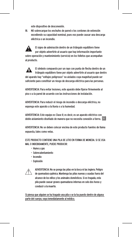 este dispositivo de desconexi&oacute;n.18.  NO sobrecargue los enchufes de pared o los cordones de extensi&oacute;n excediendo su capacidad nominal, pues eso puede causar una descarga el&eacute;ctrica o un incendio. El signo de admiraci&oacute;n dentro de un tri&aacute;ngulo equil&aacute;tero tiene por objeto advertirle al usuario que hay informaci&oacute;n importante sobre operaci&oacute;n y mantenimiento (servicio) en los folletos que acompa&ntilde;an al producto.El s&iacute;mbolo compuesto por un rayo con punta de ﬂecha dentro de un tri&aacute;ngulo equil&aacute;tero tiene por objeto advertirle al usuario que dentro del aparato hay &ldquo;voltajes peligrosos&rdquo; no aislados cuya magnitud puede ser suﬁciente para constituir un riesgo de descarga el&eacute;ctrica para las personas.ADVERTENCIA: Para evitar lesiones, este aparato debe ﬁjarse ﬁrmemente al piso o a la pared de acuerdo con las instrucciones de instalaci&oacute;n.ADVERTENCIA: Para reducir el riesgo de incendio o descarga el&eacute;ctrica, no exponga este aparato a la lluvia o a la humedad.ADVERTENCIA: Este equipo es Clase II; es decir, es un aparato el&eacute;ctrico con doble aislamiento dise&ntilde;ado de manera que no necesita conexi&oacute;n a tierra.ADVERTENCIA: No se deben colocar encima de este producto fuentes de llama expuesta, tales como velas.ESTE PRODUCTO CONTIENE UNA PILA DE LITIO EN FORMA DE MONEDA. SI SE USA MAL O INDEBIDAMENTE, PUEDE PRODUCIR:&bull;  Humo y gas&bull;  Sobrecalentamiento&bull;  Incendio&bull;  Explosi&oacute;nADVERTENCIA: No se ponga las pilas en la boca ni las ingiera. Peligro de quemadura qu&iacute;mica. Mantenga las pilas nuevas y usadas fuera del alcance de los ni&ntilde;os y los animales dom&eacute;sticos. Si es tragada, esta pila puede causar graves quemaduras internas en solo dos horas y conducir a la muerte.Si piensa que alguien se ha tragado una pila o se la ha puesto dentro de alguna parte del cuerpo, vaya inmediatamente al m&eacute;dico.