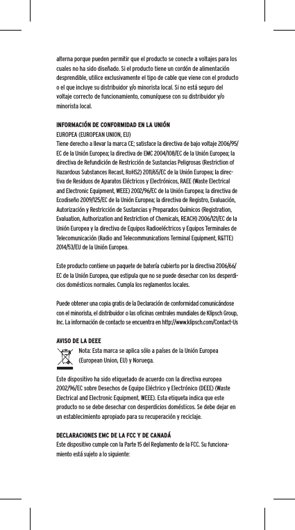 alterna porque pueden permitir que el producto se conecte a voltajes para los cuales no ha sido dise&ntilde;ado. Si el producto tiene un cord&oacute;n de alimentaci&oacute;n desprendible, utilice exclusivamente el tipo de cable que viene con el producto o el que incluye su distribuidor y/o minorista local. Si no est&aacute; seguro del voltaje correcto de funcionamiento, comun&iacute;quese con su distribuidor y/o minorista local.INFORMACI&Oacute;N DE CONFORMIDAD EN LA UNI&Oacute;N EUROPEA (EUROPEAN UNION, EU)Tiene derecho a llevar la marca CE; satisface la directiva de bajo voltaje 2006/95/EC de la Uni&oacute;n Europea; la directiva de EMC 2004/108/EC de la Uni&oacute;n Europea; la directiva de Refundici&oacute;n de Restricci&oacute;n de Sustancias Peligrosas (Restriction of Hazardous Substances Recast, RoHS2) 2011/65/EC de la Uni&oacute;n Europea; la direc-tiva de Residuos de Aparatos El&eacute;ctricos y Electr&oacute;nicos, RAEE (Waste Electrical and Electronic Equipment, WEEE) 2002/96/EC de la Uni&oacute;n Europea; la directiva de Ecodise&ntilde;o 2009/125/EC de la Uni&oacute;n Europea; la directiva de Registro, Evaluaci&oacute;n, Autorizaci&oacute;n y Restricci&oacute;n de Sustancias y Preparados Qu&iacute;micos (Registration, Evaluation, Authorization and Restriction of Chemicals, REACH) 2006/121/EC de la Uni&oacute;n Europea y la directiva de Equipos Radioel&eacute;ctricos y Equipos Terminales de Telecomunicaci&oacute;n (Radio and Telecommunications Terminal Equipment, R&amp;TTE) 2014/53/EU de la Uni&oacute;n Europea.Este producto contiene un paquete de bater&iacute;a cubierto por la directiva 2006/66/EC de la Uni&oacute;n Europea, que estipula que no se puede desechar con los desperdi-cios dom&eacute;sticos normales. Cumpla los reglamentos locales.Puede obtener una copia gratis de la Declaraci&oacute;n de conformidad comunic&aacute;ndose con el minorista, el distribuidor o las oﬁcinas centrales mundiales de Klipsch Group, Inc. La informaci&oacute;n de contacto se encuentra en http://www.klipsch.com/Contact-UsAVISO DE LA DEEENota: Esta marca se aplica s&oacute;lo a pa&iacute;ses de la Uni&oacute;n Europea (European Union, EU) y Noruega.Este dispositivo ha sido etiquetado de acuerdo con la directiva europea 2002/96/EC sobre Desechos de Equipo El&eacute;ctrico y Electr&oacute;nico (DEEE) (Waste Electrical and Electronic Equipment, WEEE). Esta etiqueta indica que este producto no se debe desechar con desperdicios dom&eacute;sticos. Se debe dejar en un establecimiento apropiado para su recuperaci&oacute;n y reciclaje.DECLARACIONES EMC DE LA FCC Y DE CANAD&Aacute;Este dispositivo cumple con la Parte 15 del Reglamento de la FCC. Su funciona-miento est&aacute; sujeto a lo siguiente: