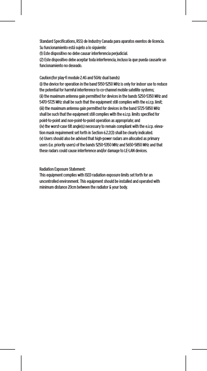 Standard Speciﬁcations, RSS) de Industry Canada para aparatos exentos de licencia. Su funcionamiento est&aacute; sujeto a lo siguiente: (1) Este dispositivo no debe causar interferencia perjudicial.(2) Este dispositivo debe aceptar toda interferencia, incluso la que pueda causarle un funcionamiento no deseado. Caution:(for play-ﬁ module 2.4G and 5GHz dual bands)(i) the device for operation in the band 5150-5250 MHz is only for indoor use to reduce the potential for harmful interference to co-channel mobile satellite systems;(ii) the maximum antenna gain permitted for devices in the bands 5250-5350 MHz and 5470-5725 MHz shall be such that the equipment still complies with the e.i.r.p. limit;(iii) the maximum antenna gain permitted for devices in the band 5725-5850 MHz shall be such that the equipment still complies with the e.i.r.p. limits speciﬁed for point-to-point and non-point-to-point operation as appropriate; and(iv) the worst-case tilt angle(s) necessary to remain compliant with the e.i.r.p. eleva-tion mask requirement set forth in Section 6.2.2(3) shall be clearly indicated.(v) Users should also be advised that high-power radars are allocated as primary users (i.e. priority users) of the bands 5250-5350 MHz and 5650-5850 MHz and that these radars could cause interference and/or damage to LE-LAN devices.Radiation Exposure Statement:This equipment complies with ISED radiation exposure limits set forth for an uncontrolled environment. This equipment should be installed and operated with minimum distance 20cm between the radiator &amp; your body.