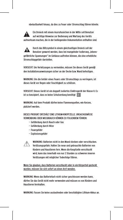 nbelastbarkeit hinaus, da dies zu Feuer oder Stromschlag f&uuml;hren k&ouml;nnte. Ein Dreieck mit einem Ausrufezeichen in der Mitte soll Benutzer auf wichtige Hinweise zur Bedienung und Wartung des Ger&auml;ts aufmerksam machen, die in der beiliegenden Dokumentation enthalten sind.Durch das Blitzsymbol in einem gleichseitigen Dreieck soll der Benutzer gewarnt werden, dass bei mangelnder Isolierung &bdquo;lebens-gef&auml;hrliche Spannungen&ldquo; im Geh&auml;use auftreten k&ouml;nnen, die eine erhebliche Stromschlaggefahr darstellen.VORSICHT: Um Verletzungen zu vermeiden, m&uuml;ssen Sie dieses Ger&auml;t gem&auml;&szlig; den Installationsanweisungen sicher an der Decke bzw. Wand befestigen.WARNUNG: Um die Gefahr eines Feuers oder Stromschlags zu verringern, ist dieses Ger&auml;t vor Regen oder Feuchtigkeit zu sch&uuml;tzen.VORSICHT: Dieses Ger&auml;t ist ein doppelt isoliertes Elektroger&auml;t der Klasse II. Es ist so konzipiert, dass es keine Schutzerdung ben&ouml;tigtWARNUNG: Auf dem Produkt d&uuml;rfen keine Flammenquellen, wie Kerzen, platziert werden.DIESES PRODUKT ENTZH&Auml;LT EINE LITHIUM-KNOPFZELLE. UNSACHGEM&Auml;SSE VERWENDUNG ODER MISSBRAUCH K&Ouml;NNEN ZU FOLGENDEM F&Uuml;HREN:&bull;  Gef&auml;hrdung durch Rauch oder Gas&bull;  Gef&auml;hrdung durch Hitze&bull;  Feuergefahr&bull;  ExplosionsgefahrWARNUNG: Batterien nicht in den Mund stecken oder verschlucken. Ver&auml;tzungsgefahr. Halten Sie neue und gebrauchte Batterien von Kindern und Haustieren fern. Wenn die Knopfzelle verschluckt wird, kann das innerhalb von nur 2 Stunden zu schweren inneren Ver&auml;tzungen mit m&ouml;glicher Todesfolge f&uuml;hren.Wenn Sie glauben, dass Batterien verschluckt oder in ein K&ouml;rperteil gesteckt wurden, m&uuml;ssen Sie sich sofort an einen Arzt wenden.WARNUNG: Wenn das Batteriefach nicht sicher geschlossen werden kann, d&uuml;rfen Sie das Ger&auml;t nicht mehr verwenden und m&uuml;ssen es von Kindern und Haustieren fernhalten.WARNUNG: Fassen Sie keine auslaufenden oder besch&auml;digten Lithium-Akkus an. 