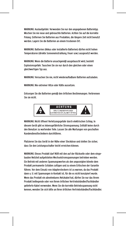 WARNUNG: Auslaufgefahr. Verwenden Sie nur den angegebenen Batterietyp. Mischen Sie nie neue und gebrauchte Batterien. Achten Sie auf die korrekte Polung. Entfernen Sie Batterien aus Produkten, die l&auml;ngere Zeit nicht benutzt werden. Lagern Sie die Batterien an einem trockenen Ort. WARNUNG: Batterien (Akkus oder installierte Batterien) d&uuml;rfen nicht hohen Temperaturen (direkte Sonneneinstrahlung, Feuer usw.) ausgesetzt werden.WARNUNG: Wenn die Batterie unsachgem&auml;&szlig; ausgetauscht wird, besteht Explosionsgefahr. Tauschen Sie sie nur durch den gleichen oder einen gleichwertigen Typ aus. WARNUNG: Versuchen Sie nie, nicht wiederauﬂadbare Batterien aufzuladen. WARNUNG: Nie extremer Hitze oder K&auml;lte aussetzen. Entsorgen Sie die Batterien gem&auml;&szlig; den &ouml;rtlichen Bestimmungen. Verbrennen Sie sie nicht. WARNUNG: Nicht &ouml;ffnen! Verletzungsgefahr durch elektrischen Schlag. In diesem Ger&auml;t gibt es lebensgef&auml;hrliche Stromspannung. Enth&auml;lt keine durch den Benutzer zu wartenden Teile. Lassen Sie alle Wartungen von geschulten Kundendiensttechnikern durchf&uuml;hren. Platzieren Sie das Ger&auml;t in der N&auml;he einer Steckdose und stellen Sie sicher, dass Sie den Leistungsschalter leicht erreichen k&ouml;nnen.WARNUNG: Dieses Produkt darf NUR mit den auf der R&uuml;ckseite oder dem einge-bauten Netzteil aufgelisteten Wechselstromspannungen betrieben werden. Ein Betrieb mit anderen Spannungswerten als den angezeigten k&ouml;nnte dem Produkt permanente Sch&auml;den zuf&uuml;gen und zu einem Erl&ouml;schen der Garantie f&uuml;hren. Vor dem Einsatz von Adaptersteckern ist zu warnen, da das Produkt dann u. U. mit Spannungen in Kontakt ist, f&uuml;r die es nicht konzipiert wurde. Wenn das Produkt ein abnehmbares Netzkabel hat, d&uuml;rfen Sie nur das Ihrem Produkt beiliegende oder von Ihrem &ouml;rtlichen Vertriebsh&auml;ndler/Fachh&auml;ndler gelieferte Kabel verwenden. Wenn Sie die korrekte Betriebsspannung nicht kennen, wenden Sie sich bitte an Ihren &ouml;rtlichen Vertriebsh&auml;ndler/Fachh&auml;ndler.