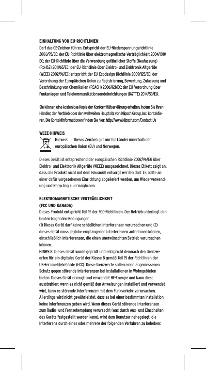 EINHALTUNG VON EU-RICHTLINIENDarf das CE-Zeichen f&uuml;hren. Entspricht der EU-Niederspannungsrichtlinie 2006/95/EC; der EU-Richtlinie &uuml;ber elektromagnetische Vertr&auml;glichkeit 2004/108/EC; der EU-Richtlinie &uuml;ber die Verwendung gef&auml;hrlicher Stoffe (Neufassung) (RoHS2) 2011/65/EC; der EU-Richtlinie &uuml;ber Elektro- und Elektronik-Altger&auml;te (WEEE) 2002/96/EC; entspricht der EU-Ecodesign-Richtlinie 2009/125/EC; der Verordnung der Europ&auml;ischen Union zu Registrierung, Bewertung, Zulassung und Beschr&auml;nkung von Chemikalien (REACH) 2006/121/EC; der EU-Verordnung &uuml;ber Funkanlagen und Telekommunikationsendeinrichtungen (R&amp;TTE) 2014/53/EU.Sie k&ouml;nnen eine kostenlose Kopie der Konformit&auml;tserkl&auml;rung erhalten, indem Sie Ihren H&auml;ndler, den Vertrieb oder den weltweiten Hauptsitz von Klipsch Group, Inc. kontaktie-ren. Die Kontaktinformationen ﬁnden Sie hier: http://www.klipsch.com/Contact-UsWEEE-HINWEISHinweis:  Dieses Zeichen gilt nur f&uuml;r L&auml;nder innerhalb der europ&auml;ischen Union (EU) und Norwegen.Dieses Ger&auml;t ist entsprechend der europ&auml;ischen Richtlinie 2002/96/EG &uuml;ber Elektro- und Elektronik-Altger&auml;te (WEEE) ausgezeichnet. Dieses Etikett zeigt an, dass das Produkt nicht mit dem Hausm&uuml;ll entsorgt werden darf. Es sollte an einer daf&uuml;r vorgesehenen Einrichtung abgeliefert werden, um Wiederverwend-ung und Recycling zu erm&ouml;glichen.ELEKTROMAGNETISCHE VERTR&Auml;GLICHKEIT (FCC UND KANADA)Dieses Produkt entspricht Teil 15 der FCC-Richtlinien. Der Betrieb unterliegt den beiden folgenden Bedingungen:(1) Dieses Ger&auml;t darf keine sch&auml;dlichen Interferenzen verursachen und (2) dieses Ger&auml;t muss jegliche empfangenen Interferenzen aufnehmen k&ouml;nnen, einschlie&szlig;lich Interferenzen, die einen unerw&uuml;nschten Betrieb verursachen k&ouml;nnen.HINWEIS: Dieses Ger&auml;t wurde gepr&uuml;ft und entspricht demnach den Grenzw-erten f&uuml;r ein digitales Ger&auml;t der Klasse B gem&auml;&szlig; Teil 15 der Richtlinien der US-Fernmeldebeh&ouml;rde (FCC). Diese Grenzwerte sollen einen angemessenen Schutz gegen st&ouml;rende Interferenzen bei Installationen in Wohngebieten bieten. Dieses Ger&auml;t erzeugt und verwendet HF-Energie und kann diese ausstrahlen; wenn es nicht gem&auml;&szlig; den Anweisungen installiert und verwendet wird, kann es st&ouml;rende Interferenzen mit dem Funkverkehr verursachen. Allerdings wird nicht gew&auml;hrleistet, dass es bei einer bestimmten Installation keine Interferenzen geben wird. Wenn dieses Ger&auml;t st&ouml;rende Interferenzen zum Radio- und Fernsehempfang verursacht (was durch Aus- und Einschalten des Ger&auml;ts festgestellt werden kann), wird dem Benutzer nahegelegt, die Interferenz durch eines oder mehrere der folgenden Verfahren zu beheben: