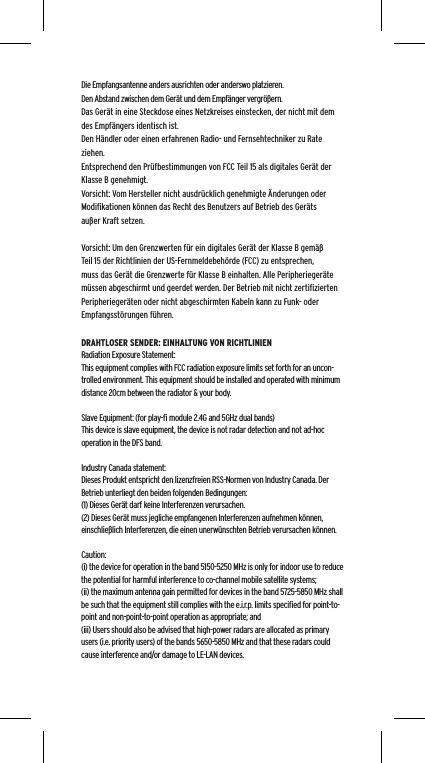 Die Empfangsantenne anders ausrichten oder anderswo platzieren.Den Abstand zwischen dem Ger&auml;t und dem Empf&auml;nger vergr&ouml;&szlig;ern.Das Ger&auml;t in eine Steckdose eines Netzkreises einstecken, der nicht mit dem des Empf&auml;ngers identisch ist.Den H&auml;ndler oder einen erfahrenen Radio- und Fernsehtechniker zu Rate ziehen.Entsprechend den Pr&uuml;fbestimmungen von FCC Teil 15 als digitales Ger&auml;t der Klasse B genehmigt.Vorsicht: Vom Hersteller nicht ausdr&uuml;cklich genehmigte &Auml;nderungen oder Modiﬁkationen k&ouml;nnen das Recht des Benutzers auf Betrieb des Ger&auml;ts au&szlig;er Kraft setzen.Vorsicht: Um den Grenzwerten f&uuml;r ein digitales Ger&auml;t der Klasse B gem&auml;&szlig; Teil 15 der Richtlinien der US-Fernmeldebeh&ouml;rde (FCC) zu entsprechen, muss das Ger&auml;t die Grenzwerte f&uuml;r Klasse B einhalten. Alle Peripherieger&auml;te m&uuml;ssen abgeschirmt und geerdet werden. Der Betrieb mit nicht zertiﬁzierten Peripherieger&auml;ten oder nicht abgeschirmten Kabeln kann zu Funk- oder Empfangsst&ouml;rungen f&uuml;hren. DRAHTLOSER SENDER: EINHALTUNG VON RICHTLINIENRadiation Exposure Statement:This equipment complies with FCC radiation exposure limits set forth for an uncon-trolled environment. This equipment should be installed and operated with minimum distance 20cm between the radiator &amp; your body. Slave Equipment: (for play-ﬁ module 2.4G and 5GHz dual bands)This device is slave equipment, the device is not radar detection and not ad-hoc operation in the DFS band. Industry Canada statement:Dieses Produkt entspricht den lizenzfreien RSS-Normen von Industry Canada. Der Betrieb unterliegt den beiden folgenden Bedingungen:  (1) Dieses Ger&auml;t darf keine Interferenzen verursachen.  (2) Dieses Ger&auml;t muss jegliche empfangenen Interferenzen aufnehmen k&ouml;nnen, einschlie&szlig;lich Interferenzen, die einen unerw&uuml;nschten Betrieb verursachen k&ouml;nnen.Caution:(i) the device for operation in the band 5150-5250 MHz is only for indoor use to reduce the potential for harmful interference to co-channel mobile satellite systems;(ii) the maximum antenna gain permitted for devices in the band 5725-5850 MHz shall be such that the equipment still complies with the e.i.r.p. limits speciﬁed for point-to-point and non-point-to-point operation as appropriate; and(iii) Users should also be advised that high-power radars are allocated as primary users (i.e. priority users) of the bands 5650-5850 MHz and that these radars could cause interference and/or damage to LE-LAN devices. 