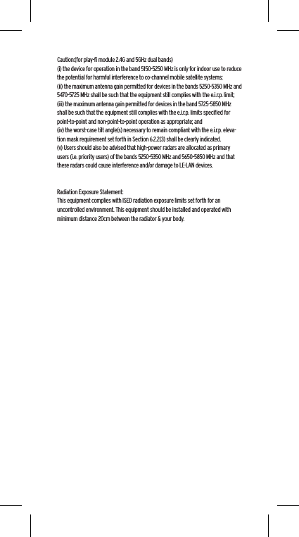 Caution:(for play-ﬁ module 2.4G and 5GHz dual bands)(i) the device for operation in the band 5150-5250 MHz is only for indoor use to reduce the potential for harmful interference to co-channel mobile satellite systems;(ii) the maximum antenna gain permitted for devices in the bands 5250-5350 MHz and 5470-5725 MHz shall be such that the equipment still complies with the e.i.r.p. limit;(iii) the maximum antenna gain permitted for devices in the band 5725-5850 MHz shall be such that the equipment still complies with the e.i.r.p. limits speciﬁed for point-to-point and non-point-to-point operation as appropriate; and(iv) the worst-case tilt angle(s) necessary to remain compliant with the e.i.r.p. eleva-tion mask requirement set forth in Section 6.2.2(3) shall be clearly indicated.(v) Users should also be advised that high-power radars are allocated as primary users (i.e. priority users) of the bands 5250-5350 MHz and 5650-5850 MHz and that these radars could cause interference and/or damage to LE-LAN devices.Radiation Exposure Statement:This equipment complies with ISED radiation exposure limits set forth for an uncontrolled environment. This equipment should be installed and operated with minimum distance 20cm between the radiator &amp; your body.
