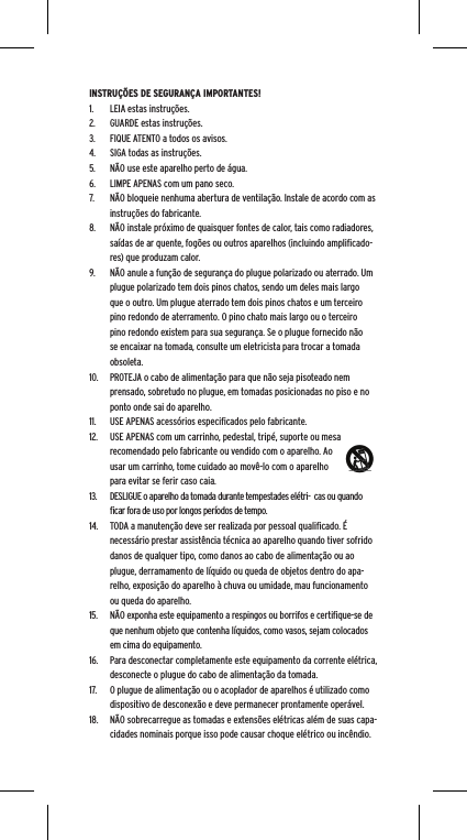 INSTRU&Ccedil;&Otilde;ES DE SEGURAN&Ccedil;A IMPORTANTES!1.  LEIA estas instru&ccedil;&otilde;es.2.  GUARDE estas instru&ccedil;&otilde;es.3.  FIQUE ATENTO a todos os avisos.4.  SIGA todas as instru&ccedil;&otilde;es.5.  N&Atilde;O use este aparelho perto de &aacute;gua.6.  LIMPE APENAS com um pano seco.7.  N&Atilde;O bloqueie nenhuma abertura de ventila&ccedil;&atilde;o. Instale de acordo com as instru&ccedil;&otilde;es do fabricante.8.  N&Atilde;O instale pr&oacute;ximo de quaisquer fontes de calor, tais como radiadores, sa&iacute;das de ar quente, fog&otilde;es ou outros aparelhos (incluindo ampliﬁcado-res) que produzam calor.9.  N&Atilde;O anule a fun&ccedil;&atilde;o de seguran&ccedil;a do plugue polarizado ou aterrado. Um plugue polarizado tem dois pinos chatos, sendo um deles mais largo que o outro. Um plugue aterrado tem dois pinos chatos e um terceiro pino redondo de aterramento. O pino chato mais largo ou o terceiro pino redondo existem para sua seguran&ccedil;a. Se o plugue fornecido n&atilde;o se encaixar na tomada, consulte um eletricista para trocar a tomada obsoleta.10.  PROTEJA o cabo de alimenta&ccedil;&atilde;o para que n&atilde;o seja pisoteado nem prensado, sobretudo no plugue, em tomadas posicionadas no piso e no ponto onde sai do aparelho.11.  USE APENAS acess&oacute;rios especiﬁcados pelo fabricante.12.  USE APENAS com um carrinho, pedestal, trip&eacute;, suporte ou mesa recomendado pelo fabricante ou vendido com o aparelho. Ao usar um carrinho, tome cuidado ao mov&ecirc;-lo com o aparelho para evitar se ferir caso caia.13.  DESLIGUE o aparelho da tomada durante tempestades el&eacute;tri-  cas ou quando ﬁcar fora de uso por longos per&iacute;odos de tempo.14.  TODA a manuten&ccedil;&atilde;o deve ser realizada por pessoal qualiﬁcado. &Eacute; necess&aacute;rio prestar assist&ecirc;ncia t&eacute;cnica ao aparelho quando tiver sofrido danos de qualquer tipo, como danos ao cabo de alimenta&ccedil;&atilde;o ou ao plugue, derramamento de l&iacute;quido ou queda de objetos dentro do apa-relho, exposi&ccedil;&atilde;o do aparelho &agrave; chuva ou umidade, mau funcionamento ou queda do aparelho.15.  N&Atilde;O exponha este equipamento a respingos ou borrifos e certiﬁque-se de que nenhum objeto que contenha l&iacute;quidos, como vasos, sejam colocados em cima do equipamento.16.  Para desconectar completamente este equipamento da corrente el&eacute;trica, desconecte o plugue do cabo de alimenta&ccedil;&atilde;o da tomada.17.  O plugue de alimenta&ccedil;&atilde;o ou o acoplador de aparelhos &eacute; utilizado como dispositivo de desconex&atilde;o e deve permanecer prontamente oper&aacute;vel.18.  N&Atilde;O sobrecarregue as tomadas e extens&otilde;es el&eacute;tricas al&eacute;m de suas capa-cidades nominais porque isso pode causar choque el&eacute;trico ou inc&ecirc;ndio. 