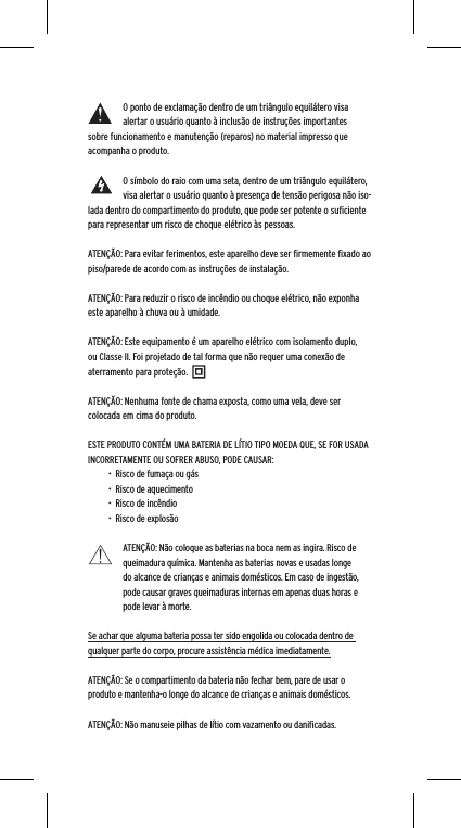O ponto de exclama&ccedil;&atilde;o dentro de um tri&acirc;ngulo equil&aacute;tero visa alertar o usu&aacute;rio quanto &agrave; inclus&atilde;o de instru&ccedil;&otilde;es importantes sobre funcionamento e manuten&ccedil;&atilde;o (reparos) no material impresso que acompanha o produto.O s&iacute;mbolo do raio com uma seta, dentro de um tri&acirc;ngulo equil&aacute;tero, visa alertar o usu&aacute;rio quanto &agrave; presen&ccedil;a de tens&atilde;o perigosa n&atilde;o iso-lada dentro do compartimento do produto, que pode ser potente o suﬁciente para representar um risco de choque el&eacute;trico &agrave;s pessoas.ATEN&Ccedil;&Atilde;O: Para evitar ferimentos, este aparelho deve ser ﬁrmemente ﬁxado ao piso/parede de acordo com as instru&ccedil;&otilde;es de instala&ccedil;&atilde;o.ATEN&Ccedil;&Atilde;O: Para reduzir o risco de inc&ecirc;ndio ou choque el&eacute;trico, n&atilde;o exponha este aparelho &agrave; chuva ou &agrave; umidade.ATEN&Ccedil;&Atilde;O: Este equipamento &eacute; um aparelho el&eacute;trico com isolamento duplo, ou Classe II. Foi projetado de tal forma que n&atilde;o requer uma conex&atilde;o de aterramento para prote&ccedil;&atilde;o.ATEN&Ccedil;&Atilde;O: Nenhuma fonte de chama exposta, como uma vela, deve ser colocada em cima do produto.ESTE PRODUTO CONT&Eacute;M UMA BATERIA DE L&Iacute;TIO TIPO MOEDA QUE, SE FOR USADA INCORRETAMENTE OU SOFRER ABUSO, PODE CAUSAR:&bull;  Risco de fuma&ccedil;a ou g&aacute;s&bull;  Risco de aquecimento&bull;  Risco de inc&ecirc;ndio&bull;  Risco de explos&atilde;oATEN&Ccedil;&Atilde;O: N&atilde;o coloque as baterias na boca nem as ingira. Risco de queimadura qu&iacute;mica. Mantenha as baterias novas e usadas longe do alcance de crian&ccedil;as e animais dom&eacute;sticos. Em caso de ingest&atilde;o, pode causar graves queimaduras internas em apenas duas horas e pode levar &agrave; morte.Se achar que alguma bateria possa ter sido engolida ou colocada dentro de qualquer parte do corpo, procure assist&ecirc;ncia m&eacute;dica imediatamente.ATEN&Ccedil;&Atilde;O: Se o compartimento da bateria n&atilde;o fechar bem, pare de usar o produto e mantenha-o longe do alcance de crian&ccedil;as e animais dom&eacute;sticos.ATEN&Ccedil;&Atilde;O: N&atilde;o manuseie pilhas de l&iacute;tio com vazamento ou daniﬁcadas. 