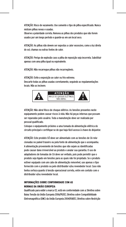 ATEN&Ccedil;&Atilde;O: Risco de vazamento. Use somente o tipo de pilha especiﬁcado. Nunca misture pilhas novas e usadas.Observe a polaridade correta. Remova as pilhas dos produtos que n&atilde;o forem usados por um longo per&iacute;odo e guarde-as em um local seco.ATEN&Ccedil;&Atilde;O: As pilhas n&atilde;o devem ser expostas a calor excessivo, como a luz direta do sol, chamas ou outras fontes de calor.ATEN&Ccedil;&Atilde;O: Perigo de explos&atilde;o caso a pilha de reposi&ccedil;&atilde;o seja incorreta. Substituir apenas com uma pilha igual ou equivalente. ATEN&Ccedil;&Atilde;O: N&atilde;o recarregue pilhas n&atilde;o recarreg&aacute;veis. ATEN&Ccedil;&Atilde;O: Evite a exposi&ccedil;&atilde;o ao calor ou frio extremo.Descarte todas as pilhas usadas corretamente, seguindo as regulamenta&ccedil;&otilde;es locais. N&atilde;o as incinere. ATEN&Ccedil;&Atilde;O: N&atilde;o abra! Risco de choque el&eacute;trico. As tens&otilde;es presentes neste equipamento podem causar riscos &agrave; vida. N&atilde;o h&aacute; pe&ccedil;as internas que possam ser reparadas pelo usu&aacute;rio. Toda a manuten&ccedil;&atilde;o deve ser realizada por pessoal qualiﬁcado. Coloque o equipamento pr&oacute;ximo a uma tomada de alimenta&ccedil;&atilde;o el&eacute;trica do circuito principal e certiﬁque-se de que haja f&aacute;cil acesso &agrave; chave do disjuntor.ATEN&Ccedil;&Atilde;O: Este produto S&Oacute; deve ser alimentado com as tens&otilde;es de CA rela-cionadas no painel traseiro ou pela fonte de alimenta&ccedil;&atilde;o que o acompanha. A alimenta&ccedil;&atilde;o proveniente de tens&otilde;es que n&atilde;o sejam as identiﬁcadas pode causar dano irrevers&iacute;vel ao produto e anular sua garantia. O uso de adaptadores de tomadas de CA deve ser evitado, pois pode permitir que o produto seja ligado em tens&otilde;es para as quais n&atilde;o foi projetado. Se o produto estiver equipado com um cabo de alimenta&ccedil;&atilde;o remov&iacute;vel, use apenas o tipo fornecido com o produto ou pelo distribuidor e/ou revendedor local. Caso n&atilde;o tenha certeza quanto &agrave; tens&atilde;o operacional correta, entre em contato com o distribuidor e/ou revendedor local.INFORMA&Ccedil;&Otilde;ES SOBRE CONFORMIDADE COM AS NORMAS DA UNI&Atilde;O EUROPEIAQualiﬁcado para exibir a marca CE; est&aacute; em conformidade com a: Diretiva sobre Baixa Tens&atilde;o da Uni&atilde;o Europeia 2006/95/EC; Diretiva sobre Compatibilidade Eletromagn&eacute;tica (EMC) da Uni&atilde;o Europeia 2004/108/EC; Diretiva sobre Restri&ccedil;&atilde;o 
