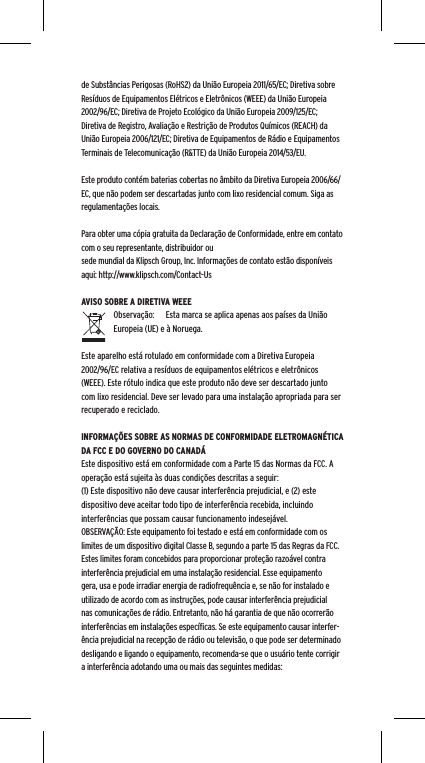 de Subst&acirc;ncias Perigosas (RoHS2) da Uni&atilde;o Europeia 2011/65/EC; Diretiva sobre Res&iacute;duos de Equipamentos El&eacute;tricos e Eletr&ocirc;nicos (WEEE) da Uni&atilde;o Europeia 2002/96/EC; Diretiva de Projeto Ecol&oacute;gico da Uni&atilde;o Europeia 2009/125/EC; Diretiva de Registro, Avalia&ccedil;&atilde;o e Restri&ccedil;&atilde;o de Produtos Qu&iacute;micos (REACH) da Uni&atilde;o Europeia 2006/121/EC; Diretiva de Equipamentos de R&aacute;dio e Equipamentos Terminais de Telecomunica&ccedil;&atilde;o (R&amp;TTE) da Uni&atilde;o Europeia 2014/53/EU.Este produto cont&eacute;m baterias cobertas no &acirc;mbito da Diretiva Europeia 2006/66/EC, que n&atilde;o podem ser descartadas junto com lixo residencial comum. Siga as regulamenta&ccedil;&otilde;es locais.Para obter uma c&oacute;pia gratuita da Declara&ccedil;&atilde;o de Conformidade, entre em contato com o seu representante, distribuidor ousede mundial da Klipsch Group, Inc. Informa&ccedil;&otilde;es de contato est&atilde;o dispon&iacute;veis aqui: http://www.klipsch.com/Contact-UsAVISO SOBRE A DIRETIVA WEEEObserva&ccedil;&atilde;o:  Esta marca se aplica apenas aos pa&iacute;ses da Uni&atilde;o Europeia (UE) e &agrave; Noruega.Este aparelho est&aacute; rotulado em conformidade com a Diretiva Europeia 2002/96/EC relativa a res&iacute;duos de equipamentos el&eacute;tricos e eletr&ocirc;nicos (WEEE). Este r&oacute;tulo indica que este produto n&atilde;o deve ser descartado junto com lixo residencial. Deve ser levado para uma instala&ccedil;&atilde;o apropriada para ser recuperado e reciclado.INFORMA&Ccedil;&Otilde;ES SOBRE AS NORMAS DE CONFORMIDADE ELETROMAGN&Eacute;TICA DA FCC E DO GOVERNO DO CANAD&Aacute;Este dispositivo est&aacute; em conformidade com a Parte 15 das Normas da FCC. A opera&ccedil;&atilde;o est&aacute; sujeita &agrave;s duas condi&ccedil;&otilde;es descritas a seguir:(1) Este dispositivo n&atilde;o deve causar interfer&ecirc;ncia prejudicial, e (2) este dispositivo deve aceitar todo tipo de interfer&ecirc;ncia recebida, incluindo interfer&ecirc;ncias que possam causar funcionamento indesej&aacute;vel.OBSERVA&Ccedil;&Atilde;O: Este equipamento foi testado e est&aacute; em conformidade com os limites de um dispositivo digital Classe B, segundo a parte 15 das Regras da FCC. Estes limites foram concebidos para proporcionar prote&ccedil;&atilde;o razo&aacute;vel contra interfer&ecirc;ncia prejudicial em uma instala&ccedil;&atilde;o residencial. Esse equipamento gera, usa e pode irradiar energia de radiofrequ&ecirc;ncia e, se n&atilde;o for instalado e utilizado de acordo com as instru&ccedil;&otilde;es, pode causar interfer&ecirc;ncia prejudicial nas comunica&ccedil;&otilde;es de r&aacute;dio. Entretanto, n&atilde;o h&aacute; garantia de que n&atilde;o ocorrer&atilde;o interfer&ecirc;ncias em instala&ccedil;&otilde;es espec&iacute;ﬁcas. Se este equipamento causar interfer-&ecirc;ncia prejudicial na recep&ccedil;&atilde;o de r&aacute;dio ou televis&atilde;o, o que pode ser determinado desligando e ligando o equipamento, recomenda-se que o usu&aacute;rio tente corrigir a interfer&ecirc;ncia adotando uma ou mais das seguintes medidas: