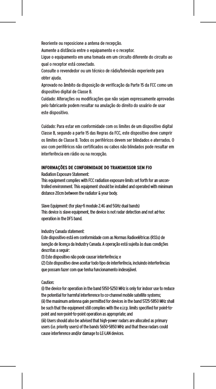 Reoriente ou reposicione a antena de recep&ccedil;&atilde;o.Aumente a dist&acirc;ncia entre o equipamento e o receptor.Ligue o equipamento em uma tomada em um circuito diferente do circuito ao qual o receptor est&aacute; conectado.Consulte o revendedor ou um t&eacute;cnico de r&aacute;dio/televis&atilde;o experiente para obter ajuda.Aprovado no &acirc;mbito da disposi&ccedil;&atilde;o de veriﬁca&ccedil;&atilde;o da Parte 15 da FCC como um dispositivo digital de Classe B.Cuidado: Altera&ccedil;&otilde;es ou modiﬁca&ccedil;&otilde;es que n&atilde;o sejam expressamente aprovadas pelo fabricante podem resultar na anula&ccedil;&atilde;o do direito do usu&aacute;rio de usar este dispositivo.Cuidado: Para estar em conformidade com os limites de um dispositivo digital Classe B, segundo a parte 15 das Regras da FCC, este dispositivo deve cumprir os limites de Classe B. Todos os perif&eacute;ricos devem ser blindados e aterrados. O uso com perif&eacute;ricos n&atilde;o certiﬁcados ou cabos n&atilde;o blindados pode resultar em interfer&ecirc;ncia em r&aacute;dio ou na recep&ccedil;&atilde;o. INFORMA&Ccedil;&Otilde;ES DE CONFORMIDADE DO TRANSMISSOR SEM FIORadiation Exposure Statement:This equipment complies with FCC radiation exposure limits set forth for an uncon-trolled environment. This equipment should be installed and operated with minimum distance 20cm between the radiator &amp; your body. Slave Equipment: (for play-ﬁ module 2.4G and 5GHz dual bands)This device is slave equipment, the device is not radar detection and not ad-hoc operation in the DFS band. Industry Canada statement:Este dispositivo est&aacute; em conformidade com as Normas Radioel&eacute;tricas (RSSs) de isen&ccedil;&atilde;o de licen&ccedil;a da Industry Canada. A opera&ccedil;&atilde;o est&aacute; sujeita &agrave;s duas condi&ccedil;&otilde;es descritas a seguir:  (1) Este dispositivo n&atilde;o pode causar interfer&ecirc;ncia; e  (2) Este dispositivo deve aceitar todo tipo de interfer&ecirc;ncia, incluindo interfer&ecirc;ncias que possam fazer com que tenha funcionamento indesej&aacute;vel.Caution:(i) the device for operation in the band 5150-5250 MHz is only for indoor use to reduce the potential for harmful interference to co-channel mobile satellite systems;(ii) the maximum antenna gain permitted for devices in the band 5725-5850 MHz shall be such that the equipment still complies with the e.i.r.p. limits speciﬁed for point-to-point and non-point-to-point operation as appropriate; and(iii) Users should also be advised that high-power radars are allocated as primary users (i.e. priority users) of the bands 5650-5850 MHz and that these radars could cause interference and/or damage to LE-LAN devices. 