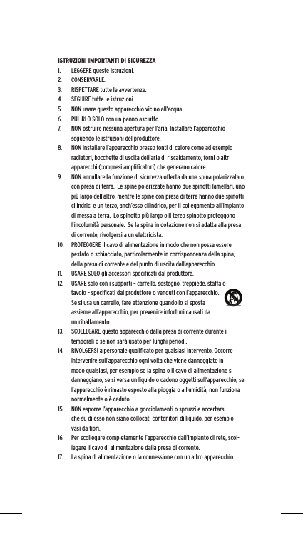 ISTRUZIONI IMPORTANTI DI SICUREZZA1.  LEGGERE queste istruzioni.2.  CONSERVARLE.3.  RISPETTARE tutte le avvertenze.4.  SEGUIRE tutte le istruzioni.5.  NON usare questo apparecchio vicino all&rsquo;acqua.6.  PULIRLO SOLO con un panno asciutto.7.  NON ostruire nessuna apertura per l&rsquo;aria. Installare l&rsquo;apparecchio seguendo le istruzioni del produttore.8.  NON installare l&rsquo;apparecchio presso fonti di calore come ad esempio radiatori, bocchette di uscita dell&rsquo;aria di riscaldamento, forni o altri apparecchi (compresi ampliﬁcatori) che generano calore.9.  NON annullare la funzione di sicurezza offerta da una spina polarizzata o con presa di terra.  Le spine polarizzate hanno due spinotti lamellari, uno pi&ugrave; largo dell&rsquo;altro, mentre le spine con presa di terra hanno due spinotti cilindrici e un terzo, anch&rsquo;esso cilindrico, per il collegamento all&rsquo;impianto di messa a terra.  Lo spinotto pi&ugrave; largo o il terzo spinotto proteggono l&rsquo;incolumit&agrave; personale.  Se la spina in dotazione non si adatta alla presa di corrente, rivolgersi a un elettricista.10.  PROTEGGERE il cavo di alimentazione in modo che non possa essere pestato o schiacciato, particolarmente in corrispondenza della spina, della presa di corrente e del punto di uscita dall&rsquo;apparecchio.11.  USARE SOLO gli accessori speciﬁcati dal produttore.12.  USARE solo con i supporti &ndash; carrello, sostegno, treppiede, staffa o tavolo &ndash; speciﬁcati dal produttore o venduti con l&rsquo;apparecchio.  Se si usa un carrello, fare attenzione quando lo si sposta assieme all&rsquo;apparecchio, per prevenire infortuni causati da un ribaltamento.13.  SCOLLEGARE questo apparecchio dalla presa di corrente durante i temporali o se non sar&agrave; usato per lunghi periodi.14.  RIVOLGERSI a personale qualiﬁcato per qualsiasi intervento. Occorre intervenire sull&rsquo;apparecchio ogni volta che viene danneggiato in modo qualsiasi, per esempio se la spina o il cavo di alimentazione si danneggiano, se si versa un liquido o cadono oggetti sull&rsquo;apparecchio, se l&rsquo;apparecchio &egrave; rimasto esposto alla pioggia o all&rsquo;umidit&agrave;, non funziona normalmente o &egrave; caduto.15.  NON esporre l&rsquo;apparecchio a gocciolamenti o spruzzi e accertarsi che su di esso non siano collocati contenitori di liquido, per esempio vasi da ﬁori.16.  Per scollegare completamente l&rsquo;apparecchio dall&rsquo;impianto di rete, scol-legare il cavo di alimentazione dalla presa di corrente.17.  La spina di alimentazione o la connessione con un altro apparecchio 