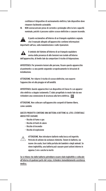 costituisce il dispositivo di sezionamento elettrico; tale dispositivo deve rimanere facilmente azionabile.18.  NON sovraccaricare prese di corrente o prolunghe oltre la loro capacit&agrave; nominale, poich&eacute; si possono subire scosse elettriche o causare incendio.  Il punto esclamativo all&rsquo;interno di un triangolo equilatero segnala che il manuale allegato all&rsquo;apparecchio contiene informazioni importanti sull&rsquo;uso, sulla manutenzione e sulle riparazioni.Il simbolo del fulmine all&rsquo;interno di un triangolo equilatero avvisa della presenza di alte tensioni non isolate all&rsquo;interno dell&rsquo;apparecchio, di livello tale da comportare il rischio di folgorazione.AVVERTENZA. Per prevenire lesioni alle persone, ﬁssare questo apparecchio al pavimento o a una parete seguendo scrupolosamente le istruzioni di installazione.ATTENZIONE. Per ridurre il rischio di scosse elettriche, non esporre l&rsquo;apparecchio n&eacute; alla pioggia n&eacute; all&rsquo;umidit&agrave;.AVVERTENZA. Questo apparecchio &egrave; un dispositivo di Classe II o un apparec-chio elettrico a doppio isolamento. &Egrave; stato progettato in modo tale da non richiedere una connessione di sicurezza alla terra elettrica.ATTENZIONE. Non collocare sull&rsquo;apparecchio sorgenti di ﬁamme libere, come candele.QUESTO PRODOTTO CONTIENE UNA BATTERIA A BOTTONE AL LITIO. L&rsquo;EVENTUALE ABUSO PU&Ograve; CAUSARE:&bull;  Rischio di fumo o gas&bull;  Rischio di fonti di calore&bull;  Rischio di incendio&bull;  Rischio di esplosioneATTENZIONE. Non introdurre batterie nella bocca n&eacute; ingerirle. Pericolo di ustione da sostanze chimiche. Tenere le batterie, sia nuove che usate, fuori della portata dei bambini e degli animali. Se viene inghiottita, una batteria pu&ograve; causare gravi ustioni interne in appena 2 ore e anche la morteSe si ritiene che delle batterie potrebbero essere state inghiottite o collocate all&rsquo;interno di qualsiasi parte del corpo, richiedere immediatamente assistenza medica.