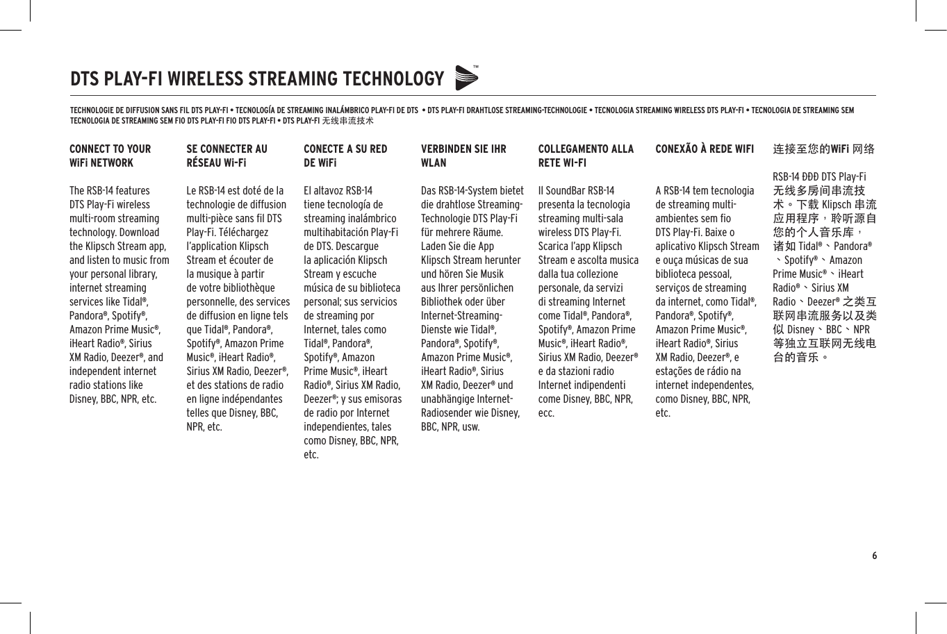 6DTS PLAY-FI WIRELESS STREAMING TECHNOLOGYTECHNOLOGIE DE DIFFUSION SANS FIL DTS PLAY-FI &bull; TECNOLOG&Iacute;A DE STREAMING INAL&Aacute;MBRICO PLAY-FI DE DTS  &bull; DTS PLAY-FI DRAHTLOSE STREAMING-TECHNOLOGIE &bull; TECNOLOGIA STREAMING WIRELESS DTS PLAY-FI &bull; TECNOLOGIA DE STREAMING SEM TECNOLOGIA DE STREAMING SEM FIO DTS PLAY-FI FIO DTS PLAY-FI &bull; DTS PLAY-FI 无线串流技术CONNECT TO YOUR WiFi NETWORKThe RSB-14 features DTS Play-Fi wireless multi-room streaming technology. Download the Klipsch Stream app, and listen to music from your personal library, internet streaming services like Tidal&reg;, Pandora&reg;, Spotify&reg;, Amazon Prime Music&reg;, iHeart Radio&reg;, Sirius XM Radio, Deezer&reg;, and independent internet radio stations like Disney, BBC, NPR, etc.SE CONNECTER AU R&Eacute;SEAU Wi-FiLe RSB-14 est dot&eacute; de la technologie de diffusion multi-pi&egrave;ce sans ﬁl DTS Play-Fi. T&eacute;l&eacute;chargez l&rsquo;application Klipsch Stream et &eacute;couter de la musique &agrave; partir de votre biblioth&egrave;que personnelle, des services de diffusion en ligne tels que Tidal&reg;, Pandora&reg;, Spotify&reg;, Amazon Prime Music&reg;, iHeart Radio&reg;, Sirius XM Radio, Deezer&reg;, et des stations de radio en ligne ind&eacute;pendantes telles que Disney, BBC, NPR, etc.COLLEGAMENTO ALLA RETE WI-FIIl SoundBar RSB-14 presenta la tecnologia streaming multi-sala wireless DTS Play-Fi. Scarica l&rsquo;app Klipsch Stream e ascolta musica dalla tua collezione personale, da servizi di streaming Internet come Tidal&reg;, Pandora&reg;, Spotify&reg;, Amazon Prime Music&reg;, iHeart Radio&reg;, Sirius XM Radio, Deezer&reg; e da stazioni radio Internet indipendenti come Disney, BBC, NPR, ecc.CONECTE A SU RED DE WiFiEl altavoz RSB-14 tiene tecnolog&iacute;a de streaming inal&aacute;mbrico multihabitaci&oacute;n Play-Fi de DTS. Descargue la aplicaci&oacute;n Klipsch Stream y escuche m&uacute;sica de su biblioteca personal; sus servicios de streaming por Internet, tales como Tidal&reg;, Pandora&reg;, Spotify&reg;, Amazon Prime Music&reg;, iHeart Radio&reg;, Sirius XM Radio, Deezer&reg;; y sus emisoras de radio por Internet independientes, tales como Disney, BBC, NPR, etc.CONEX&Atilde;O &Agrave; REDE WIFIA RSB-14 tem tecnologia de streaming multi-ambientes sem ﬁo DTS Play-Fi. Baixe o aplicativo Klipsch Stream e ou&ccedil;a m&uacute;sicas de sua biblioteca pessoal, servi&ccedil;os de streaming da internet, como Tidal&reg;, Pandora&reg;, Spotify&reg;, Amazon Prime Music&reg;, iHeart Radio&reg;, Sirius XM Radio, Deezer&reg;, e esta&ccedil;&otilde;es de r&aacute;dio na internet independentes, como Disney, BBC, NPR, etc.VERBINDEN SIE IHR WLANDas RSB-14-System bietet die drahtlose Streaming-Technologie DTS Play-Fi f&uuml;r mehrere R&auml;ume. Laden Sie die App Klipsch Stream herunter und h&ouml;ren Sie Musik aus Ihrer pers&ouml;nlichen Bibliothek oder &uuml;ber Internet-Streaming-Dienste wie Tidal&reg;, Pandora&reg;, Spotify&reg;, Amazon Prime Music&reg;, iHeart Radio&reg;, Sirius XM Radio, Deezer&reg; und unabh&auml;ngige Internet-Radiosender wie Disney, BBC, NPR, usw.连接至您的WiFi 网络RSB-14 采采采 DTS Play-Fi 无线多房间串流技术。下载 Klipsch 串流应用程序，聆听源自您的个人音乐库，诸如 Tidal&reg;、Pandora&reg;、Spotify&reg;、Amazon Prime Music&reg;、iHeart Radio&reg;、Sirius XM Radio、Deezer&reg; 之类互联网串流服务以及类似 Disney、BBC、NPR 等独立互联网无线电台的音乐。