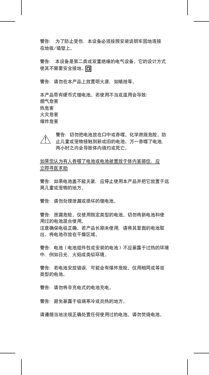 警告：为了防止受伤，本设备必须按照安装说明牢固地连接在地板/墙壁上。警告：本设备是第二类或双重绝缘的电气设备。它的设计方式使其不需要安全接地。警告：请勿在本产品上放置明火源，如蜡烛等。本产品带有硬币式锂电池。若使用不当或滥用会导致：烟气危害热危害火灾危害爆炸危害警告：切勿把电池放在口中或吞噬。化学燃烧危险。防止儿童或宠物接触到新或旧的电池。万一吞噬了电池，两小时之内会导致体内烧灼或死亡。如果您认为有人吞噬了电池或电池被置放于体内某部位，应立即寻医求助警告：如果电池盖不能关紧，应停止使用本产品并把它放置于远离儿童或宠物的地方。警告：请勿处理泄漏或损坏的锂电池。警告：泄漏危险。仅使用指定类型的电池。切勿将新电池和使用过的电池混合使用。注意确保电极正确。若产品长期未使用，请将其里面的电池取出。将电池存放在干燥区域。警告：电池（电池组件包或安装的电池）不应暴露于过热的环境中，例如日光、火焰或类似环境。警告：若电池安放错误，可能会有爆炸危险。仅用相同或等效类型的电池。警告：请勿将非充电式的电池充电。警告：避免暴露于极端寒冷或炎热的地方。请遵循当地法规正确处置任何使用过的电池。请勿焚烧电池。