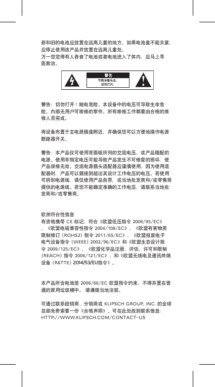 新和旧的电池应放置在远离儿童的地方。如果电池盖不能关紧，应停止使用该产品并放置在远离儿童处。万一您觉得有人吞食了电池或者电池进入了体内，应马上寻医救治。警告：切勿打开！触电危险。本设备中的电压可导致生命危险。内部无用户可维修的零件。所有维修工作都要由合格的维修人员完成。将设备布置于主电源插座附近，并确保您可以方便地操作电源断路器开关。警告：本产品仅可使用背面板所列的交流电压，或产品随配的电源。使用非指定电压可能导致产品发生不可修复的损坏，使产品保修无效。交流电源插头适配器应谨慎使用，因为使用适配器时，产品可以插接到超出其设计工作电压的电压。若使用可拆卸电源线，请仅使用产品自带，或当地批发商和/或零售商提供的电源线。若您不能确定准确的工作电压，请联系当地批发商和/或零售商。欧洲符合性信息有资格携带CE标记，符合《欧盟低压指令2006/95/EC》、《欧盟电磁兼容性指令2004/108/EC》、《欧盟有害物质限制修订(ROHS2)指令2011/65/EC》、《欧盟报废电子电气设备指令(WEEE)2002/96/EC》和《欧盟生态设计指令2009/125/EC》、《欧盟化学品注册、评估、许可和限制(REACH)指令2006/121/EC》、和《欧盟无线电及通讯终端设备(R&amp;TTE)2014/53/EU指令》。本产品所含电池受2006/66/EC欧盟指令约束，不得弃置在普通的家用垃圾桶中。请遵循当地法规。可通过联系经销商、分销商或KLIPSCHGROUP,INC.的全球总部免费索要一份《合格声明》。可在此处找到联系信息：HTTP://WWW.KLIPSCH.COM/CONTACT-US