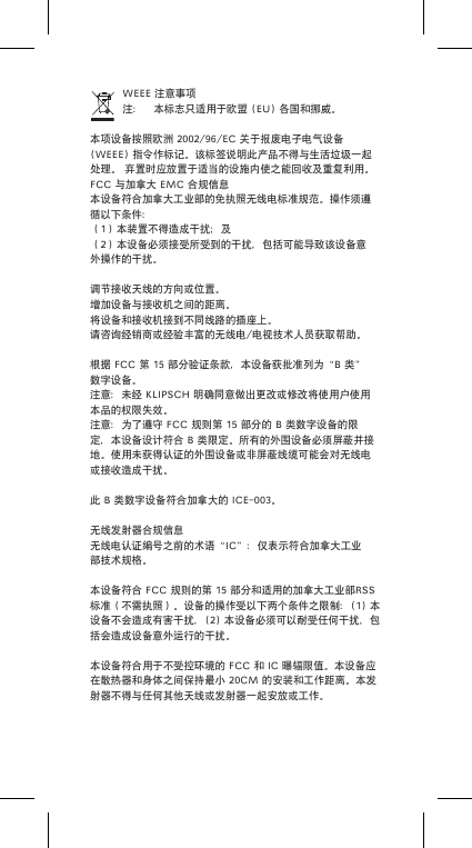 WEEE注意事项注： 本标志只适用于欧盟(EU)各国和挪威。本项设备按照欧洲2002/96/EC关于报废电子电气设备(WEEE)指令作标记。该标签说明此产品不得与生活垃圾一起处理。弃置时应放置于适当的设施内使之能回收及重复利用。FCC与加拿大EMC合规信息本设备符合加拿大工业部的免执照无线电标准规范。操作须遵循以下条件：（1）本装置不得造成干扰；及（2）本设备必须接受所受到的干扰，包括可能导致该设备意外操作的干扰。调节接收天线的方向或位置。增加设备与接收机之间的距离。将设备和接收机接到不同线路的插座上。请咨询经销商或经验丰富的无线电/电视技术人员获取帮助。根据FCC第15部分验证条款，本设备获批准列为&ldquo;B类&rdquo;数字设备。注意：未经KLIPSCH明确同意做出更改或修改将使用户使用本品的权限失效。注意：为了遵守FCC规则第15部分的B类数字设备的限定，本设备设计符合B类限定。所有的外围设备必须屏蔽并接地。使用未获得认证的外围设备或非屏蔽线缆可能会对无线电或接收造成干扰。此B类数字设备符合加拿大的ICE-003。无线发射器合规信息无线电认证编号之前的术语&ldquo;IC&rdquo;：仅表示符合加拿大工业部技术规格。本设备符合FCC规则的第15部分和适用的加拿大工业部RSS标准（不需执照）。设备的操作受以下两个条件之限制：(1)本设备不会造成有害干扰，(2)本设备必须可以耐受任何干扰，包括会造成设备意外运行的干扰。本设备符合用于不受控环境的FCC和IC曝辐限值。本设备应在散热器和身体之间保持最小20CM的安装和工作距离。本发射器不得与任何其他天线或发射器一起安放或工作。