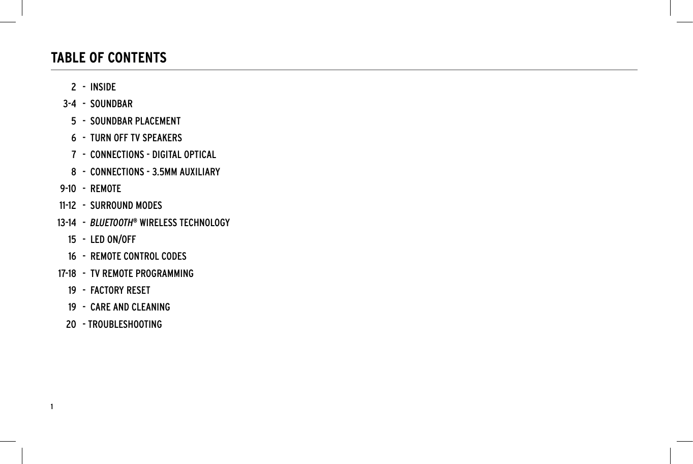 1TABLE OF CONTENTS-  INSIDE-  SOUNDBAR-  SOUNDBAR PLACEMENT -  TURN OFF TV SPEAKERS-  CONNECTIONS - DIGITAL OPTICAL-  CONNECTIONS - 3.5MM AUXILIARY-  REMOTE-  SURROUND MODES-  BLUETOOTH&reg; WIRELESS TECHNOLOGY-  LED ON/OFF -  REMOTE CONTROL CODES-  TV REMOTE PROGRAMMING-  FACTORY RESET-  CARE AND CLEANING- TROUBLESHOOTING23-456789-1011-1213-14151617-18191920