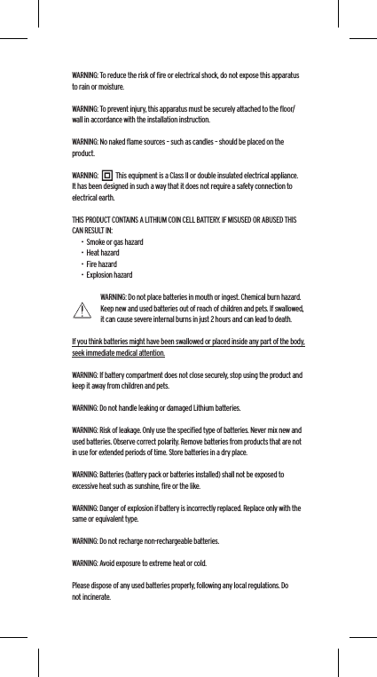 WARNING: To reduce the risk of ﬁre or electrical shock, do not expose this apparatus to rain or moisture.WARNING: To prevent injury, this apparatus must be securely attached to the ﬂoor/wall in accordance with the installation instruction.WARNING: No naked ﬂame sources &ndash; such as candles &ndash; should be placed on the product.WARNING:           This equipment is a Class II or double insulated electrical appliance. It has been designed in such a way that it does not require a safety connection to electrical earth.THIS PRODUCT CONTAINS A LITHIUM COIN CELL BATTERY. IF MISUSED OR ABUSED THIS CAN RESULT IN:&bull;  Smoke or gas hazard&bull;  Heat hazard&bull;  Fire hazard&bull;  Explosion hazardWARNING: Do not place batteries in mouth or ingest. Chemical burn hazard. Keep new and used batteries out of reach of children and pets. If swallowed, it can cause severe internal burns in just 2 hours and can lead to death.If you think batteries might have been swallowed or placed inside any part of the body, seek immediate medical attention.WARNING: If battery compartment does not close securely, stop using the product and keep it away from children and pets.WARNING: Do not handle leaking or damaged Lithium batteries.WARNING: Risk of leakage. Only use the speciﬁed type of batteries. Never mix new and used batteries. Observe correct polarity. Remove batteries from products that are not in use for extended periods of time. Store batteries in a dry place.WARNING: Batteries (battery pack or batteries installed) shall not be exposed to excessive heat such as sunshine, ﬁre or the like.WARNING: Danger of explosion if battery is incorrectly replaced. Replace only with the same or equivalent type.WARNING: Do not recharge non-rechargeable batteries.WARNING: Avoid exposure to extreme heat or cold.Please dispose of any used batteries properly, following any local regulations. Do not incinerate.Language