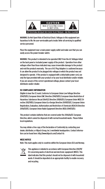 WARNING: Do Not Open! Risk of Electrical Shock. Voltages in this equipment are hazardous to life. No user-serviceable parts inside. Refer all servicing to qualiﬁed service personnel.  Place the equipment near a main power supply outlet and make sure that you can easily access the power breaker switch. WARNING: This product is intended to be operated ONLY from the AC Voltages listed on the back panel or included power supply of the product.  Operation from other voltages other than those indicated may cause irreversible damage to the product and void the products warranty.  The use of AC Plug Adapters is cautioned because it can allow the product to be plugged into voltages in which the product was not designed to operate.  If the product is equipped with a detachable power cord, use only the type provided with your product or by your local distributor and/or retailer.  If you are unsure of the correct operational voltage, please contact your local distributor and/or retailer.EU COMPLIANCE INFORMATIONEligible to bear the CE mark; Conforms to European Union Low Voltage Directive 2014/35/EU; European Union EMC Directive 2014/30/EU; European Union Restriction of Hazardous Substances Recast (RoHS2) Directive 2011/65/EU; European Union WEEE Di-rective 2012/19/EU; European Union Eco-Design Directive 2009/125/EC; European Union Registration, Evaluation, Authorization and Restriction of Chemicals (REACH) Directive 2006/121/EC; European Union Radio Equipment Directive (RED) 2014/53/EU.This product contains batteries that are covered under the 2006/66/EC European Directive, which cannot be disposed of with normal household waste.  Please follow local regulations. You may obtain a free copy of the Declaration of Conformity by contacting your dealer, distributor, or Klipsch Group, Inc.&rsquo;s worldwide headquarters. Contact informa-tion can be found here: http://www.klipsch.com/Contact-UsWEEE NOTICENote: This mark applies only to countries within the European Union (EU) and Norway.This appliance is labeled in accordance with European Directive 2012/19/EU concerning waste of electrical and electronic equipment (WEEE). This label indicates that this product should not be disposed of with household waste. It should be deposited at an appropriate facility to enable recovery and recycling.