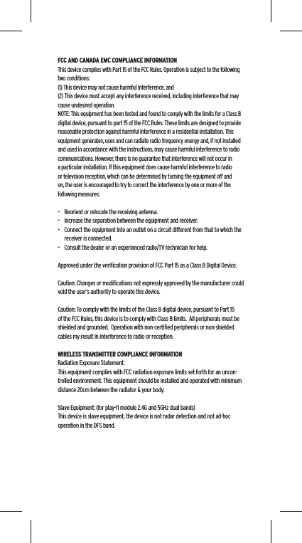 FCC AND CANADA EMC COMPLIANCE INFORMATIONThis device complies with Part 15 of the FCC Rules. Operation is subject to the following two conditions:(1) This device may not cause harmful interference, and (2) This device must accept any interference received, including interference that may cause undesired operation.NOTE: This equipment has been tested and found to comply with the limits for a Class B digital device, pursuant to part 15 of the FCC Rules. These limits are designed to provide reasonable protection against harmful interference in a residential installation. This equipment generates, uses and can radiate radio frequency energy and, if not installed and used in accordance with the instructions, may cause harmful interference to radio communications. However, there is no guarantee that interference will not occur in a particular installation. If this equipment does cause harmful interference to radio or television reception, which can be determined by turning the equipment off and on, the user is encouraged to try to correct the interference by one or more of the following measures:&bull;  Reorient or relocate the receiving antenna.&bull;  Increase the separation between the equipment and receiver.&bull;  Connect the equipment into an outlet on a circuit different from that to which the receiver is connected.&bull;  Consult the dealer or an experienced radio/TV technician for help.Approved under the veriﬁcation provision of FCC Part 15 as a Class B Digital Device.Caution: Changes or modiﬁcations not expressly approved by the manufacturer could void the user&rsquo;s authority to operate this device.Caution: To comply with the limits of the Class B digital device, pursuant to Part 15 of the FCC Rules, this device is to comply with Class B limits.  All peripherals must be shielded and grounded.  Operation with non-certiﬁed peripherals or non-shielded cables my result in interference to radio or reception. WIRELESS TRANSMITTER COMPLIANCE INFORMATIONRadiation Exposure Statement:This equipment complies with FCC radiation exposure limits set forth for an uncon-trolled environment. This equipment should be installed and operated with minimum distance 20cm between the radiator &amp; your body. Slave Equipment: (for play-ﬁ module 2.4G and 5GHz dual bands)This device is slave equipment, the device is not radar detection and not ad-hoc operation in the DFS band.
