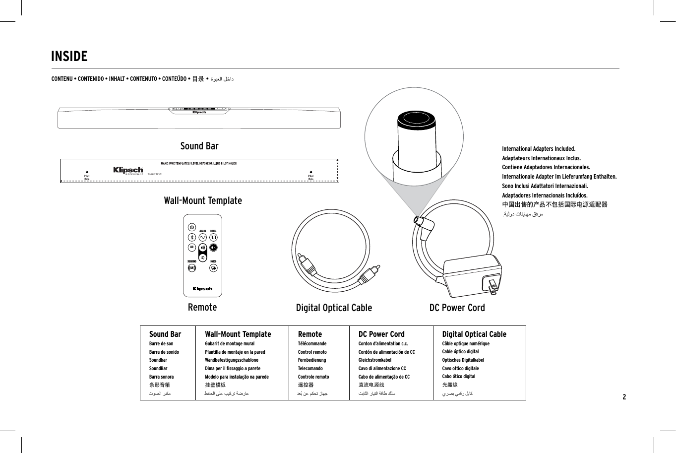 2INSIDECONTENU &bull; CONTENIDO &bull; INHALT &bull; CONTENUTO &bull; CONTE&Uacute;DO &bull; 目录 &bull;Sound BarRemoteWall-Mount TemplateANALOG DIGITALLEDDIALOGSURROUNDSURANALOG DIGITAL SUR DIALOGANALOG DIGITAL SUR DIALOGNIGHTDIALOGSUBHDMILEDTVDIGITALANALOG123ANALOG DIGITALLEDDIALOGSURROUNDSURANALOG DIGITAL SUR DIALOGANALOG DIGITAL SUR DIALOGSound BarBarre de sonBarra de sonidoSoundbarSoundBarBarra sonora条形音箱Wall-Mount TemplateGabarit de montage muralPlantilla de montaje en la paredWandbefestigungsschablone Dima per il ﬁssaggio a pareteModelo para instala&ccedil;&atilde;o na parede挂壁模板RemoteT&eacute;l&eacute;commandeControl remoto FernbedienungTelecomandoControle remoto遥控器DC Power CordCordon d&rsquo;alimentation c.c.Cord&oacute;n de alimentaci&oacute;n de CCGleichstromkabelCavo di alimentazione CCCabo de alimenta&ccedil;&atilde;o de CC直流电源线Digital Optical CableC&acirc;ble optique num&eacute;rique Cable &oacute;ptico digitalOptisches Digitalkabel  Cavo ottico digitale Cabo &oacute;tico digital 光纖線DC Power CordDigital Optical CableInternational Adapters Included.Adaptateurs Internationaux Inclus.Contiene Adaptadores Internacionales.Internationale Adapter Im Lieferumfang Enthalten.Sono Inclusi Adattatori Internazionali.Adaptadores Internacionais Inclu&iacute;dos. 中国出售的产品不包括国际电源适配器   