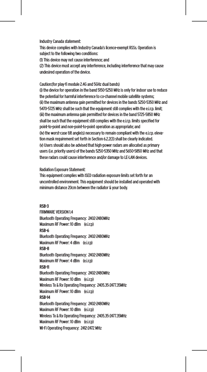 Industry Canada statement:This device complies with Industry Canada&rsquo;s licence-exempt RSSs. Operation is subject to the following two conditions:  (1) This device may not cause interference; and  (2) This device must accept any interference, including interference that may cause undesired operation of the device.Caution:(for play-ﬁ module 2.4G and 5GHz dual bands)(i) the device for operation in the band 5150-5250 MHz is only for indoor use to reduce the potential for harmful interference to co-channel mobile satellite systems;(ii) the maximum antenna gain permitted for devices in the bands 5250-5350 MHz and 5470-5725 MHz shall be such that the equipment still complies with the e.i.r.p. limit;(iii) the maximum antenna gain permitted for devices in the band 5725-5850 MHz shall be such that the equipment still complies with the e.i.r.p. limits speciﬁed for point-to-point and non-point-to-point operation as appropriate; and(iv) the worst-case tilt angle(s) necessary to remain compliant with the e.i.r.p. eleva-tion mask requirement set forth in Section 6.2.2(3) shall be clearly indicated.(v) Users should also be advised that high-power radars are allocated as primary users (i.e. priority users) of the bands 5250-5350 MHz and 5650-5850 MHz and that these radars could cause interference and/or damage to LE-LAN devices. Radiation Exposure Statement:This equipment complies with ISED radiation exposure limits set forth for an uncontrolled environment. This equipment should be installed and operated with minimum distance 20cm between the radiator &amp; your body.RSB-3FIRMWARE VERSION 1.4Bluetooth Operating Frequency:  2402-2480MHzMaximum RF Power: 10 dBm    (e.i.r.p)RSB-6Bluetooth Operating Frequency:  2402-2480MHzMaximum RF Power: 4 dBm    (e.i.r.p)RSB-8Bluetooth Operating Frequency:  2402-2480MHzMaximum RF Power: 4 dBm    (e.i.r.p)RSB-11Bluetooth Operating Frequency:  2402-2480MHzMaximum RF Power: 10 dBm    (e.i.r.p)Wireless Tx &amp; Rx Operating Frequency:  2405.35-2477.35MHzMaximum RF Power: 10 dBm    (e.i.r.p)RSB-14Bluetooth Operating Frequency:  2402-2480MHzMaximum RF Power: 10 dBm    (e.i.r.p)Wireless Tx &amp; Rx Operating Frequency:  2405.35-2477.35MHzMaximum RF Power: 10 dBm    (e.i.r.p)Wi-Fi Operating Frequency:  2412-2472 MHz
