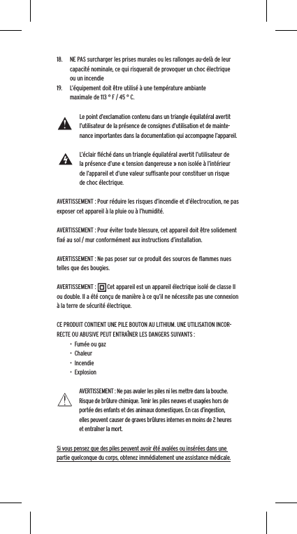 18.  NE PAS surcharger les prises murales ou les rallonges au-del&agrave; de leur capacit&eacute; nominale, ce qui risquerait de provoquer un choc &eacute;lectrique ou un incendie 19.  L&rsquo;&eacute;quipement doit &ecirc;tre utilis&eacute; &agrave; une temp&eacute;rature ambiante maximale de 113 &deg; F / 45 &deg; C.Le point d&rsquo;exclamation contenu dans un triangle &eacute;quilat&eacute;ral avertit l&rsquo;utilisateur de la pr&eacute;sence de consignes d&rsquo;utilisation et de mainte-nance importantes dans la documentation qui accompagne l&rsquo;appareil.L&rsquo;&eacute;clair ﬂ&eacute;ch&eacute; dans un triangle &eacute;quilat&eacute;ral avertit l&rsquo;utilisateur de la pr&eacute;sence d&rsquo;une &laquo; tension dangereuse &raquo; non isol&eacute;e &agrave; l&rsquo;int&eacute;rieur de l&rsquo;appareil et d&rsquo;une valeur sufﬁsante pour constituer un risque de choc &eacute;lectrique.AVERTISSEMENT : Pour r&eacute;duire les risques d&rsquo;incendie et d&rsquo;&eacute;lectrocution, ne pas exposer cet appareil &agrave; la pluie ou &agrave; l&rsquo;humidit&eacute;.AVERTISSEMENT : Pour &eacute;viter toute blessure, cet appareil doit &ecirc;tre solidement ﬁx&eacute; au sol / mur conform&eacute;ment aux instructions d&rsquo;installation.AVERTISSEMENT : Ne pas poser sur ce produit des sources de ﬂammes nues telles que des bougies.AVERTISSEMENT :        Cet appareil est un appareil &eacute;lectrique isol&eacute; de classe II ou double. Il a &eacute;t&eacute; con&ccedil;u de mani&egrave;re &agrave; ce qu&rsquo;il ne n&eacute;cessite pas une connexion &agrave; la terre de s&eacute;curit&eacute; &eacute;lectrique.CE PRODUIT CONTIENT UNE PILE BOUTON AU LITHIUM. UNE UTILISATION INCOR-RECTE OU ABUSIVE PEUT ENTRA&Icirc;NER LES DANGERS SUIVANTS :&bull;  Fum&eacute;e ou gaz&bull;  Chaleur&bull;  Incendie&bull;  ExplosionAVERTISSEMENT : Ne pas avaler les piles ni les mettre dans la bouche. Risque de br&ucirc;lure chimique. Tenir les piles neuves et usag&eacute;es hors de port&eacute;e des enfants et des animaux domestiques. En cas d&rsquo;ingestion, elles peuvent causer de graves br&ucirc;lures internes en moins de 2 heures et entra&icirc;ner la mort.Si vous pensez que des piles peuvent avoir &eacute;t&eacute; aval&eacute;es ou ins&eacute;r&eacute;es dans une partie quelconque du corps, obtenez imm&eacute;diatement une assistance m&eacute;dicale.