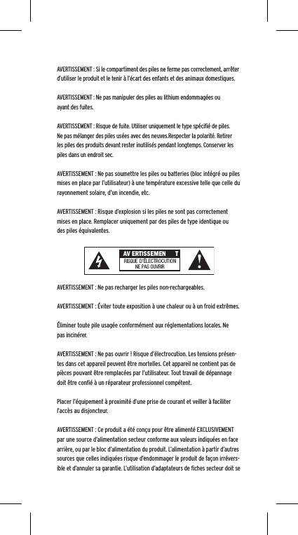 AVERTISSEMENT : Si le compartiment des piles ne ferme pas correctement, arr&ecirc;ter d&rsquo;utiliser le produit et le tenir &agrave; l&rsquo;&eacute;cart des enfants et des animaux domestiques.AVERTISSEMENT : Ne pas manipuler des piles au lithium endommag&eacute;es ou ayant des fuites. AVERTISSEMENT : Risque de fuite. Utiliser uniquement le type sp&eacute;ciﬁ&eacute; de piles. Ne pas m&eacute;langer des piles us&eacute;es avec des neuves.Respecter la polarit&eacute;. Retirer les piles des produits devant rester inutilis&eacute;s pendant longtemps. Conserver les piles dans un endroit sec. AVERTISSEMENT : Ne pas soumettre les piles ou batteries (bloc int&eacute;gr&eacute; ou piles mises en place par l&rsquo;utilisateur) &agrave; une temp&eacute;rature excessive telle que celle du rayonnement solaire, d&rsquo;un incendie, etc.AVERTISSEMENT : Risque d&rsquo;explosion si les piles ne sont pas correctement mises en place. Remplacer uniquement par des piles de type identique ou des piles &eacute;quivalentes. AVERTISSEMENT : Ne pas recharger les piles non-rechargeables. AVERTISSEMENT : &Eacute;viter toute exposition &agrave; une chaleur ou &agrave; un froid extr&ecirc;mes.&Eacute;liminer toute pile usag&eacute;e conform&eacute;ment aux r&eacute;glementations locales. Ne pas incin&eacute;rer. AVERTISSEMENT : Ne pas ouvrir ! Risque d&rsquo;&eacute;lectrocution. Les tensions pr&eacute;sen-tes dans cet appareil peuvent &ecirc;tre mortelles. Cet appareil ne contient pas de pi&egrave;ces pouvant &ecirc;tre remplac&eacute;es par l&rsquo;utilisateur. Tout travail de d&eacute;pannage doit &ecirc;tre conﬁ&eacute; &agrave; un r&eacute;parateur professionnel comp&eacute;tent. Placer l&rsquo;&eacute;quipement &agrave; proximit&eacute; d&rsquo;une prise de courant et veiller &agrave; faciliter l&rsquo;acc&egrave;s au disjoncteur.AVERTISSEMENT : Ce produit a &eacute;t&eacute; con&ccedil;u pour &ecirc;tre aliment&eacute; EXCLUSIVEMENT par une source d&rsquo;alimentation secteur conforme aux valeurs indiqu&eacute;es en face arri&egrave;re, ou par le bloc d&rsquo;alimentation du produit. L&rsquo;alimentation &agrave; partir d&rsquo;autres sources que celles indiqu&eacute;es risque d&rsquo;endommager le produit de fa&ccedil;on irr&eacute;vers-ible et d&rsquo;annuler sa garantie. L&rsquo;utilisation d&rsquo;adaptateurs de ﬁches secteur doit se  AV ERTISSEMEN TRISQUE  D&rsquo;&Eacute;LECTROCUTIONNE PAS OU VRIR