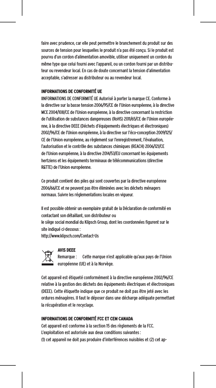 faire avec prudence, car elle peut permettre le branchement du produit sur des sources de tension pour lesquelles le produit n&rsquo;a pas &eacute;t&eacute; con&ccedil;u. Si le produit est pourvu d&rsquo;un cordon d&rsquo;alimentation amovible, utiliser uniquement un cordon du m&ecirc;me type que celui fourni avec l&rsquo;appareil, ou un cordon fourni par un distribu-teur ou revendeur local. En cas de doute concernant la tension d&rsquo;alimentation acceptable, s&rsquo;adresser au distributeur ou au revendeur local.INFORMATIONS DE CONFORMIT&Eacute; UEIINFORMATIONS DE CONFORMIT&Eacute; UE Autoris&eacute; &agrave; porter la marque CE. Conforme &agrave; la directive sur la basse tension 2006/95/CE de l&rsquo;Union europ&eacute;enne, &agrave; la directive MCE 2004/108/CE de l&rsquo;Union europ&eacute;enne, &agrave; la directive concernant la restriction de l&rsquo;utilisation de substances dangereuses (RoHS) 2011/65/CE de l&rsquo;Union europ&eacute;e-nne, &agrave; la directive DEEE (D&eacute;chets d&rsquo;&eacute;quipements &eacute;lectriques et &eacute;lectroniques) 2002/96/CE de l&rsquo;Union europ&eacute;enne, &agrave; la directive sur l&rsquo;&eacute;co-conception 2009/125/CE de l&rsquo;Union europ&eacute;enne, au r&egrave;glement sur l&rsquo;enregistrement, l&rsquo;&eacute;valuation, l&rsquo;autorisation et le contr&ocirc;le des substances chimiques (REACH) 2006/121/CE de l&rsquo;Union europ&eacute;enne, &agrave; la directive 2014/53/EU concernant les &eacute;quipements hertziens et les &eacute;quipements terminaux de t&eacute;l&eacute;communications (directive R&amp;TTE) de l&rsquo;Union europ&eacute;enne. Ce produit contient des piles qui sont couvertes par la directive europ&eacute;enne 2006/66/CE et ne peuvent pas &ecirc;tre &eacute;limin&eacute;es avec les d&eacute;chets m&eacute;nagers normaux. Suivre les r&eacute;glementations locales en vigueur.Il est possible obtenir un exemplaire gratuit de la D&eacute;claration de conformit&eacute; en contactant son d&eacute;taillant, son distributeur oule si&egrave;ge social mondial du Klipsch Group, dont les coordonn&eacute;es ﬁgurent sur le site indiqu&eacute; ci-dessous : http://www.klipsch.com/Contact-UsAVIS DEEERemarque :  Cette marque n&rsquo;est applicable qu&rsquo;aux pays de l&rsquo;Union europ&eacute;enne (UE) et &agrave; la Norv&egrave;ge.Cet appareil est &eacute;tiquet&eacute; conform&eacute;ment &agrave; la directive europ&eacute;enne 2002/96/CE relative &agrave; la gestion des d&eacute;chets des &eacute;quipements &eacute;lectriques et &eacute;lectroniques (DEEE). Cette &eacute;tiquette indique que ce produit ne doit pas &ecirc;tre jet&eacute; avec les ordures m&eacute;nag&egrave;res. Il faut le d&eacute;poser dans une d&eacute;charge ad&eacute;quate permettant la r&eacute;cup&eacute;ration et le recyclage.INFORMATIONS DE CONFORMIT&Eacute; FCC ET CEM CANADACet appareil est conforme &agrave; la section 15 des r&egrave;glements de la FCC. L&rsquo;exploitation est autoris&eacute;e aux deux conditions suivantes :(1) cet appareil ne doit pas produire d&rsquo;interf&eacute;rences nuisibles et (2) cet ap-