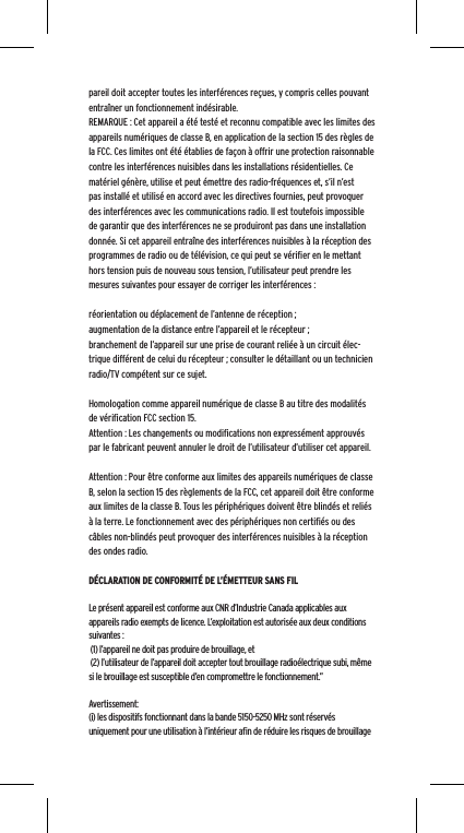 pareil doit accepter toutes les interf&eacute;rences re&ccedil;ues, y compris celles pouvant entra&icirc;ner un fonctionnement ind&eacute;sirable.REMARQUE : Cet appareil a &eacute;t&eacute; test&eacute; et reconnu compatible avec les limites des appareils num&eacute;riques de classe B, en application de la section 15 des r&egrave;gles de la FCC. Ces limites ont &eacute;t&eacute; &eacute;tablies de fa&ccedil;on &agrave; offrir une protection raisonnable contre les interf&eacute;rences nuisibles dans les installations r&eacute;sidentielles. Ce mat&eacute;riel g&eacute;n&egrave;re, utilise et peut &eacute;mettre des radio-fr&eacute;quences et, s&rsquo;il n&rsquo;est pas install&eacute; et utilis&eacute; en accord avec les directives fournies, peut provoquer des interf&eacute;rences avec les communications radio. Il est toutefois impossible de garantir que des interf&eacute;rences ne se produiront pas dans une installation donn&eacute;e. Si cet appareil entra&icirc;ne des interf&eacute;rences nuisibles &agrave; la r&eacute;ception des programmes de radio ou de t&eacute;l&eacute;vision, ce qui peut se v&eacute;riﬁer en le mettant hors tension puis de nouveau sous tension, l&rsquo;utilisateur peut prendre les mesures suivantes pour essayer de corriger les interf&eacute;rences :r&eacute;orientation ou d&eacute;placement de l&rsquo;antenne de r&eacute;ception ;augmentation de la distance entre l&rsquo;appareil et le r&eacute;cepteur ;branchement de l&rsquo;appareil sur une prise de courant reli&eacute;e &agrave; un circuit &eacute;lec-trique diff&eacute;rent de celui du r&eacute;cepteur ; consulter le d&eacute;taillant ou un technicien radio/TV comp&eacute;tent sur ce sujet.Homologation comme appareil num&eacute;rique de classe B au titre des modalit&eacute;s de v&eacute;riﬁcation FCC section 15.Attention : Les changements ou modiﬁcations non express&eacute;ment approuv&eacute;s par le fabricant peuvent annuler le droit de l&rsquo;utilisateur d&rsquo;utiliser cet appareil.Attention : Pour &ecirc;tre conforme aux limites des appareils num&eacute;riques de classe B, selon la section 15 des r&egrave;glements de la FCC, cet appareil doit &ecirc;tre conforme aux limites de la classe B. Tous les p&eacute;riph&eacute;riques doivent &ecirc;tre blind&eacute;s et reli&eacute;s &agrave; la terre. Le fonctionnement avec des p&eacute;riph&eacute;riques non certiﬁ&eacute;s ou des c&acirc;bles non-blind&eacute;s peut provoquer des interf&eacute;rences nuisibles &agrave; la r&eacute;ception des ondes radio. D&Eacute;CLARATION DE CONFORMIT&Eacute; DE L&rsquo;&Eacute;METTEUR SANS FILLe pr&eacute;sent appareil est conforme aux CNR d&rsquo;Industrie Canada applicables aux appareils radio exempts de licence. L&rsquo;exploitation est autoris&eacute;e aux deux conditions suivantes : (1) l&rsquo;appareil ne doit pas produire de brouillage, et (2) l&rsquo;utilisateur de l&rsquo;appareil doit accepter tout brouillage radio&eacute;lectrique subi, m&ecirc;me si le brouillage est susceptible d&rsquo;en compromettre le fonctionnement.&rdquo; Avertissement:(i) les dispositifs fonctionnant dans la bande 5150-5250 MHz sont r&eacute;serv&eacute;s uniquement pour une utilisation &agrave; l&rsquo;int&eacute;rieur aﬁn de r&eacute;duire les risques de brouillage 