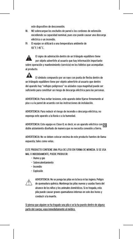 este dispositivo de desconexi&oacute;n.18.  NO sobrecargue los enchufes de pared o los cordones de extensi&oacute;n excediendo su capacidad nominal, pues eso puede causar una descarga el&eacute;ctrica o un incendio. 19.  El equipo se utilizar&aacute; a una temperatura ambiente de 113˚F / 45˚C.El signo de admiraci&oacute;n dentro de un tri&aacute;ngulo equil&aacute;tero tiene por objeto advertirle al usuario que hay informaci&oacute;n importante sobre operaci&oacute;n y mantenimiento (servicio) en los folletos que acompa&ntilde;an al producto.El s&iacute;mbolo compuesto por un rayo con punta de ﬂecha dentro de un tri&aacute;ngulo equil&aacute;tero tiene por objeto advertirle al usuario que dentro del aparato hay &ldquo;voltajes peligrosos&rdquo; no aislados cuya magnitud puede ser suﬁciente para constituir un riesgo de descarga el&eacute;ctrica para las personas.ADVERTENCIA: Para evitar lesiones, este aparato debe ﬁjarse ﬁrmemente al piso o a la pared de acuerdo con las instrucciones de instalaci&oacute;n.ADVERTENCIA: Para reducir el riesgo de incendio o descarga el&eacute;ctrica, no exponga este aparato a la lluvia o a la humedad.ADVERTENCIA: Este equipo es Clase II; es decir, es un aparato el&eacute;ctrico con doble aislamiento dise&ntilde;ado de manera que no necesita conexi&oacute;n a tierra.ADVERTENCIA: No se deben colocar encima de este producto fuentes de llama expuesta, tales como velas.ESTE PRODUCTO CONTIENE UNA PILA DE LITIO EN FORMA DE MONEDA. SI SE USA MAL O INDEBIDAMENTE, PUEDE PRODUCIR:&bull;  Humo y gas&bull;  Sobrecalentamiento&bull;  Incendio&bull;  Explosi&oacute;nADVERTENCIA: No se ponga las pilas en la boca ni las ingiera. Peligro de quemadura qu&iacute;mica. Mantenga las pilas nuevas y usadas fuera del alcance de los ni&ntilde;os y los animales dom&eacute;sticos. Si es tragada, esta pila puede causar graves quemaduras internas en solo dos horas y conducir a la muerte.Si piensa que alguien se ha tragado una pila o se la ha puesto dentro de alguna parte del cuerpo, vaya inmediatamente al m&eacute;dico.