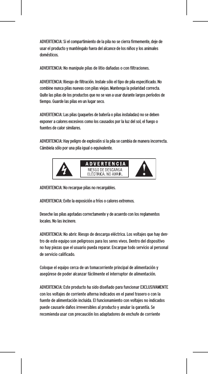 ADVERTENCIA: Si el compartimiento de la pila no se cierra ﬁrmemente, deje de usar el producto y mant&eacute;ngalo fuera del alcance de los ni&ntilde;os y los animales dom&eacute;sticos.ADVERTENCIA: No manipule pilas de litio da&ntilde;adas o con ﬁltraciones.ADVERTENCIA: Riesgo de ﬁltraci&oacute;n. Instale s&oacute;lo el tipo de pila especiﬁcado. No combine nunca pilas nuevas con pilas viejas. Mantenga la polaridad correcta. Quite las pilas de los productos que no se van a usar durante largos per&iacute;odos de tiempo. Guarde las pilas en un lugar seco.ADVERTENCIA: Las pilas (paquetes de bater&iacute;a o pilas instaladas) no se deben exponer a calores excesivos como los causados por la luz del sol, el fuego o fuentes de calor similares.ADVERTENCIA: Hay peligro de explosi&oacute;n si la pila se cambia de manera incorrecta. C&aacute;mbiela s&oacute;lo por una pila igual o equivalente.ADVERTENCIA: No recargue pilas no recargables.ADVERTENCIA: Evite la exposici&oacute;n a fr&iacute;os o calores extremos.Deseche las pilas agotadas correctamente y de acuerdo con los reglamentos locales. No las incinere. ADVERTENCIA: No abrir. Riesgo de descarga el&eacute;ctrica. Los voltajes que hay den-tro de este equipo son peligrosos para los seres vivos. Dentro del dispositivo no hay piezas que el usuario pueda reparar. Encargue todo servicio al personal de servicio caliﬁcado.Coloque el equipo cerca de un tomacorriente principal de alimentaci&oacute;n y aseg&uacute;rese de poder alcanzar f&aacute;cilmente el interruptor de alimentaci&oacute;n.ADVERTENCIA: Este producto ha sido dise&ntilde;ado para funcionar EXCLUSIVAMENTE con los voltajes de corriente alterna indicados en el panel trasero o con la fuente de alimentaci&oacute;n incluida. El funcionamiento con voltajes no indicados puede causarle da&ntilde;os irreversibles al producto y anular la garant&iacute;a. Se recomienda usar con precauci&oacute;n los adaptadores de enchufe de corriente 