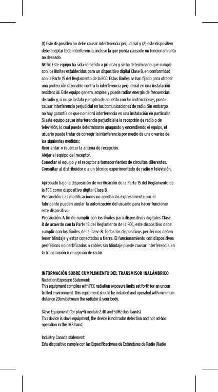(1) Este dispositivo no debe causar interferencia perjudicial y (2) este dispositivo debe aceptar toda interferencia, incluso la que pueda causarle un funcionamiento no deseado.NOTA: Este equipo ha sido sometido a pruebas y se ha determinado que cumple con los l&iacute;mites establecidos para un dispositivo digital Clase B, en conformidad con la Parte 15 del Reglamento de la FCC. Estos l&iacute;mites se han ﬁjado para ofrecer una protecci&oacute;n razonable contra la interferencia perjudicial en una instalaci&oacute;n residencial. Este equipo genera, emplea y puede radiar energ&iacute;a de frecuencias de radio y, si no se instala y emplea de acuerdo con las instrucciones, puede causar interferencia perjudicial en las comunicaciones de radio. Sin embargo, no hay garant&iacute;a de que no habr&aacute; interferencia en una instalaci&oacute;n en particular. Si este equipo causa interferencia perjudicial a la recepci&oacute;n de radio o de televisi&oacute;n, lo cual puede determinarse apagando y encendiendo el equipo, el usuario puede tratar de corregir la interferencia por medio de una o varias de las siguientes medidas:Reorientar o reubicar la antena de recepci&oacute;n.Alejar el equipo del receptor.Conectar el equipo y el receptor a tomacorrientes de circuitos diferentes.Consultar al distribuidor o a un t&eacute;cnico experimentado de radio y televisi&oacute;n.Aprobado bajo la disposici&oacute;n de veriﬁcaci&oacute;n de la Parte 15 del Reglamento de la FCC como dispositivo digital Clase B.Precauci&oacute;n: Las modiﬁcaciones no aprobadas expresamente por el fabricante pueden anular la autorizaci&oacute;n del usuario para hacer funcionar este dispositivo.Precauci&oacute;n: A ﬁn de cumplir con los l&iacute;mites para dispositivos digitales Clase B de acuerdo con la Parte 15 del Reglamento de la FCC, este dispositivo debe cumplir con los l&iacute;mites de la Clase B. Todos los dispositivos perif&eacute;ricos deben tener blindaje y estar conectados a tierra. El funcionamiento con dispositivos perif&eacute;ricos no certiﬁcados o cables sin blindaje puede causar interferencia en la transmisi&oacute;n o recepci&oacute;n de radio. INFORMACI&Oacute;N SOBRE CUMPLIMIENTO DEL TRANSMISOR INAL&Aacute;MBRICORadiation Exposure Statement:This equipment complies with FCC radiation exposure limits set forth for an uncon-trolled environment. This equipment should be installed and operated with minimum distance 20cm between the radiator &amp; your body. Slave Equipment: (for play-ﬁ module 2.4G and 5GHz dual bands)This device is slave equipment, the device is not radar detection and not ad-hoc operation in the DFS band. Industry Canada statement:Este dispositivo cumple con las Especiﬁcaciones de Est&aacute;ndares de Radio (Radio 