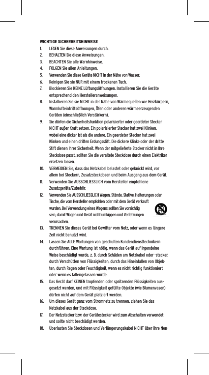 WICHTIGE SICHERHEITSHINWEISE1.  LESEN Sie diese Anweisungen durch.2.  BEHALTEN Sie diese Anweisungen.3.  BEACHTEN Sie alle Warnhinweise.4.  FOLGEN Sie allen Anleitungen.5.  Verwenden Sie diese Ger&auml;te NICHT in der N&auml;he von Wasser.6.  Reinigen Sie sie NUR mit einem trockenen Tuch.7.  Blockieren Sie KEINE L&uuml;ftungs&ouml;ffnungen. Installieren Sie die Ger&auml;te entsprechend den Herstelleranweisungen.8.  Installieren Sie sie NICHT in der N&auml;he von W&auml;rmequellen wie Heizk&ouml;rpern, Warmlufteintritts&ouml;ffnungen, &Ouml;fen oder anderen w&auml;rmeerzeugenden Ger&auml;ten (einschlie&szlig;lich Verst&auml;rkern).9.  Sie d&uuml;rfen die Sicherheitsfunktion polarisierter oder geerdeter Stecker NICHT au&szlig;er Kraft setzen. Ein polarisierter Stecker hat zwei Klinken, wobei eine dicker ist als die andere. Ein geerdeter Stecker hat zwei Klinken und einen dritten Erdungsstift. Die dickere Klinke oder der dritte Stift dienen Ihrer Sicherheit. Wenn der mitgelieferte Stecker nicht in Ihre Steckdose passt, sollten Sie die veraltete Steckdose durch einen Elektriker ersetzen lassen.10.  VERMEIDEN Sie, dass das Netzkabel belastet oder geknickt wird, vor allem bei Steckern, Zusatzsteckdosen und beim Ausgang aus dem Ger&auml;t.11.  Verwenden Sie AUSSCHLIESSLICH vom Hersteller empfohlene Zusatzger&auml;te/Zubeh&ouml;r.12.  Verwenden Sie AUSSCHLIESSLICH Wagen, St&auml;nde, Stative, Halterungen oder Tische, die vom Hersteller empfohlen oder mit dem Ger&auml;t verkauft wurden. Bei Verwendung eines Wagens sollten Sie vorsichtig sein, damit Wagen und Ger&auml;t nicht umkippen und Verletzungen verursachen.13.  TRENNEN Sie dieses Ger&auml;t bei Gewitter vom Netz, oder wenn es l&auml;ngere Zeit nicht benutzt wird.14.  Lassen Sie ALLE Wartungen von geschulten Kundendiensttechnikern durchf&uuml;hren. Eine Wartung ist n&ouml;tig, wenn das Ger&auml;t auf irgendeine Weise besch&auml;digt wurde, z. B. durch Sch&auml;den am Netzkabel oder -stecker, durch Versch&uuml;tten von Fl&uuml;ssigkeiten, durch das Hineinfallen von Objek-ten, durch Regen oder Feuchtigkeit, wenn es nicht richtig funktioniert oder wenn es fallengelassen wurde.15.  Das Ger&auml;t darf KEINEN tropfenden oder spritzenden Fl&uuml;ssigkeiten aus-gesetzt werden, und mit Fl&uuml;ssigkeit gef&uuml;llte Objekte (wie Blumenvasen) d&uuml;rfen nicht auf dem Ger&auml;t platziert werden.16.  Um dieses Ger&auml;t ganz vom Stromnetz zu trennen, ziehen Sie das Netzkabel aus der Steckdose.17.  Der Netzstecker bzw. der Ger&auml;testecker wird zum Abschalten verwendet und sollte nicht besch&auml;digt werden.18.  &Uuml;berlasten Sie Steckdosen und Verl&auml;ngerungskabel NICHT &uuml;ber ihre Nen-