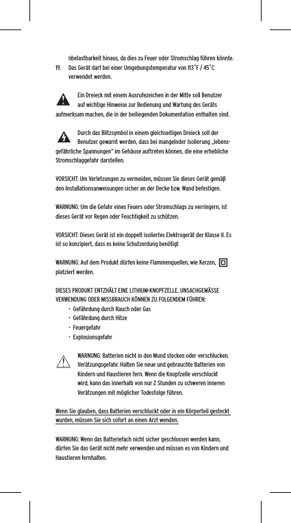 nbelastbarkeit hinaus, da dies zu Feuer oder Stromschlag f&uuml;hren k&ouml;nnte. 19.  Das Ger&auml;t darf bei einer Umgebungstemperatur von 113˚F / 45˚C verwendet werden.Ein Dreieck mit einem Ausrufezeichen in der Mitte soll Benutzer auf wichtige Hinweise zur Bedienung und Wartung des Ger&auml;ts aufmerksam machen, die in der beiliegenden Dokumentation enthalten sind.Durch das Blitzsymbol in einem gleichseitigen Dreieck soll der Benutzer gewarnt werden, dass bei mangelnder Isolierung &bdquo;lebens-gef&auml;hrliche Spannungen&ldquo; im Geh&auml;use auftreten k&ouml;nnen, die eine erhebliche Stromschlaggefahr darstellen.VORSICHT: Um Verletzungen zu vermeiden, m&uuml;ssen Sie dieses Ger&auml;t gem&auml;&szlig; den Installationsanweisungen sicher an der Decke bzw. Wand befestigen.WARNUNG: Um die Gefahr eines Feuers oder Stromschlags zu verringern, ist dieses Ger&auml;t vor Regen oder Feuchtigkeit zu sch&uuml;tzen.VORSICHT: Dieses Ger&auml;t ist ein doppelt isoliertes Elektroger&auml;t der Klasse II. Es ist so konzipiert, dass es keine Schutzerdung ben&ouml;tigtWARNUNG: Auf dem Produkt d&uuml;rfen keine Flammenquellen, wie Kerzen, platziert werden.DIESES PRODUKT ENTZH&Auml;LT EINE LITHIUM-KNOPFZELLE. UNSACHGEM&Auml;SSE VERWENDUNG ODER MISSBRAUCH K&Ouml;NNEN ZU FOLGENDEM F&Uuml;HREN:&bull;  Gef&auml;hrdung durch Rauch oder Gas&bull;  Gef&auml;hrdung durch Hitze&bull;  Feuergefahr&bull;  ExplosionsgefahrWARNUNG: Batterien nicht in den Mund stecken oder verschlucken. Ver&auml;tzungsgefahr. Halten Sie neue und gebrauchte Batterien von Kindern und Haustieren fern. Wenn die Knopfzelle verschluckt wird, kann das innerhalb von nur 2 Stunden zu schweren inneren Ver&auml;tzungen mit m&ouml;glicher Todesfolge f&uuml;hren.Wenn Sie glauben, dass Batterien verschluckt oder in ein K&ouml;rperteil gesteckt wurden, m&uuml;ssen Sie sich sofort an einen Arzt wenden.WARNUNG: Wenn das Batteriefach nicht sicher geschlossen werden kann, d&uuml;rfen Sie das Ger&auml;t nicht mehr verwenden und m&uuml;ssen es von Kindern und Haustieren fernhalten.